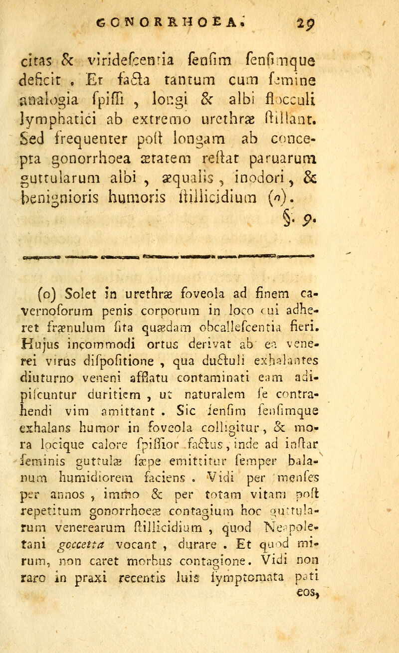 citas & viridefcenria feafim fenfmque deficir , Er fa6la tantum cum L^mine analogia fpiffi , longi & albi fl^cculi Jymphatici ab extremo urcthras fti!!ant. Sed frequenter poil longam ab conce- pta gonorrhoea statem reftat paruarum guttularum aibi , aequaiis , inodori, & benignioris humoris itiliicidium {n). §. p. (o) Solet in urcthrse foveola ad finem ca- vernoforum penis corporum in loco cui adhe- ret frxnulum fita qusdam obcallefcentia fieri, Kujus incommodi ortus derivat ab e^i vene- rei virus difpofitione , qua du6tuli exh-^ilantes diuturno veneni afPiatu contaminati eam adi- pilcuntur duritiem , ut naturalem fe contra- hendi vim amittant . Sic ienfmi feiifimque exhalans humor in foveola colligitur, oc mo- ra locique calore fpillior fa6lus,indc ad inflar feminis guttuls i^xps emitntur fem.per bala- imm humidiorem faciens . Vidi per menfes per annos , immo & per totam vitam pofl repetitum gonorrhoes contagium hoc qu^rula- rum venerearum P^iliicidium , quod Ne^ pole» tani gcccetta vocant , durare . Et qu^^d mi- rum, non caret morbus contaoione. Vidi non raro in praxi recentis liiis iymptomata p^ti €0S*