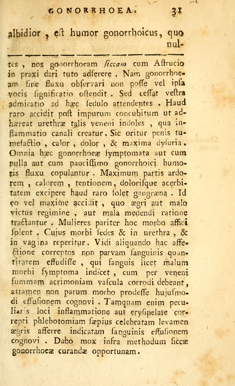 GONQRRHOEA. 5I ^lbidior ^ eil humor gonorrholcus, quQ uul- Us y no5 gonorrhoeam ftccam cum Aftrucio in praxi dari tuto adferere . Nam gonorrhoe- am. fjne fluxu obfcrvari non pojTe vel ipfa yocis llgnificatio oRendit . Sed ceifat veftra admiratio ad h^c ledulo attendentes . Haud X^XO ^ccidit poft: inipurum concubirum ut ad- hsreat urethr^ talis yeneni indoles , qua in- liammatio canali creatur.Sic oritur penls tu- rnefa6\io , calor , dolor , & m<:!xima ciyluria. Omnia hsec gonorrhoeae lymptomata aut cum liiilla aut cum pauciffimo gonorrhoici humo- Xis fluxu copulantur . Maximurn partis ardo- rern , calorem , teptionem, dolorifque acerbi- tatem excipere haud raro folet gangrasna . Id ^o vei maxifne accidit , quo a^gri aut malp victus regimine , aut mala medendi ratione traflantur . MuHcres pariter hoc morbo affici fplent . Cujus morbi fedes & in urethra , §c in vagina reperitur. Vidi aliquando liac affe- 8:ione correptos npn parvam fanguinis quan- tirarem effudifTe , qui fanguis iicet malum morbi f-ymptoma ind/cet , cum per verieni fummam acrimoniam vafcula corrodi debeant, at-tamep non parum morbo prodeffe hujufmo- di efjfufionem cognpvi . Taniquani enim pecu* liair-s loci inf^aii^matione aui- eryfipela^e CQr» repti phlebotomiam fspius cciebratam levamen aegris afferre indicatam fanguinis effufionem cognovi . Dabo mox infra methodum ficcas gonorrhoeag curands opportunam.