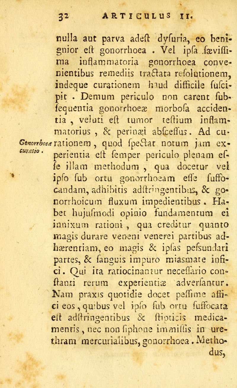 pulla aut parva adeft dyfuna, eo beni- gnior eft gonorrhoea . Vel ipfa .fevifli- ma infiammatoria gonorrhoea conve- nientibus remediis traftata refolutionem, indeque curationem hiud difficiie fufci- pit . Demum periculo non carent fub' lequentia gonorrhoes morbofa acciden- tia , veluti eft tumor teftium inflam- matorius , &: perinc^i abfceftus. Ad cu- perientia eft femper periculo plenam ef- fe illam methodum ^ qua docetur vel ipfo fub ortu gonorrhoeam effe fuffo- candam, adhibitis adftrn^gentibiis^ & go« norrhoicum fluxum impedientibus . Ha- bet hujurtuodi opinio fundamentum ei ianixum rationi , qua creditur quanto magis durare veQeni venerei partibus ad- h^rentiam^ eo magis & ip(as pefeundari partes, & fanguis impuro miasmate infi- ci. Oui ita ratiocinantur neceflario con- ftanii rerum experientis adverfantur. Nam praxis quotidie docet paiTime affi- ci eos ,qu!bus vel ipfo fub ortu fuifocata eft adftrinsienribus & ftiotici,^ medica- menris^ nec nonfiphoae imaiiihs itr sjre- thraai mercurialibus, gonorrhoea. MetIio« dus,