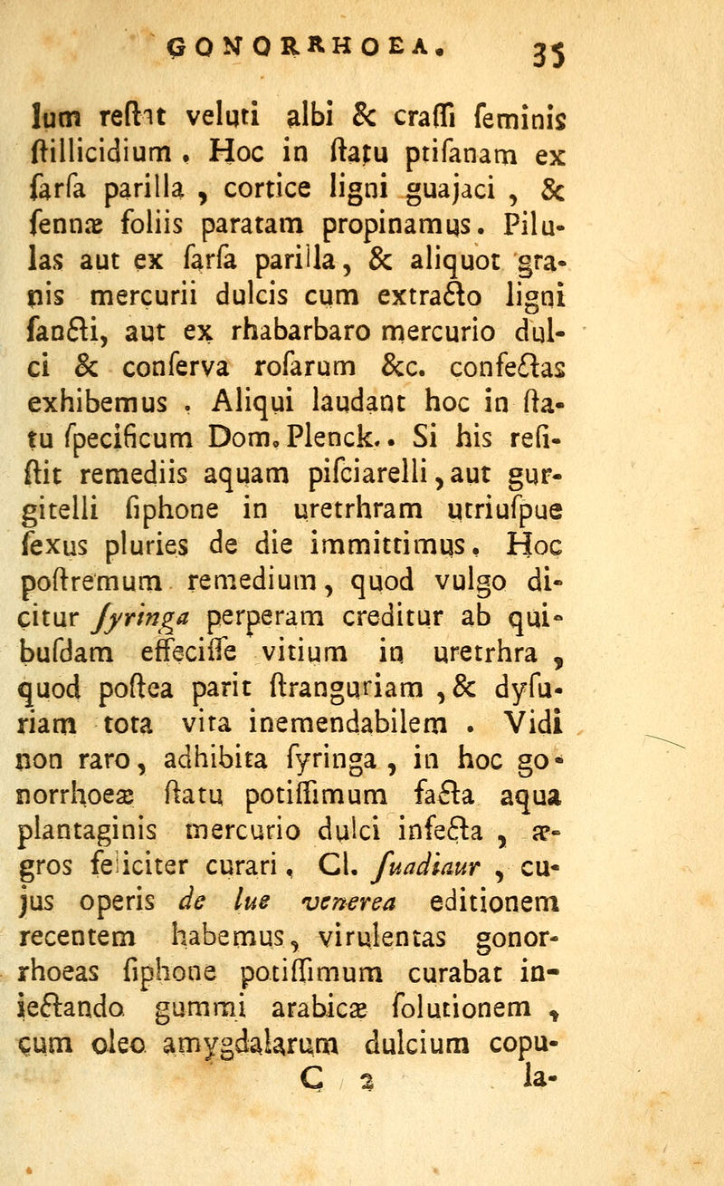 lutn reftit velqti albi & crafli feminis ftillicidium • Hoc in ftatu ptifanam ex farfa parilla , cortice ligni guajaci , 8c fennre foliis paratam propinamqs. Pilu- las aut ex farfa pariila, & aliquot §ra- pis mercurii dulcis cum extraflo ligni fanfti, aut ex rhabarbaro mercurio dui- ci & conferva rofarum &c. confe£tas exhibemus . Aliqui laudant hoc in fta- tu fpecificum Dom, Plenclc.. Si his refi- ftit remediis aquam pifciarelli, aut gur- gitelli fiphone in uretrhram utriufpue fexus pluries de die immittimus, Hoc poftremum remedium, quod vulgo di- citur fyringa perperam creditur ab qui- bufdam effeciife vitium in uretrhra , quod poftea parit ftrangqriam ,& dyfu- riam tota vita inemendabilem . Vidi non raro, adhibita fyringa , in hoc go- norrhoe^e ftatu potiftimum fafta aqua plantaginis inercurio dulci infe6ta , a?« gros feiiciter curari, CL fuadiaur , cu- jus operis de lue vcnerea editionem recentem habemus, virulentas gonor- rhoeas fiphone potiffimum curabat in- ieftando gummi arabicae folutionem ^ Qum oleo amygdalarum dulcium copu- C 2 la-