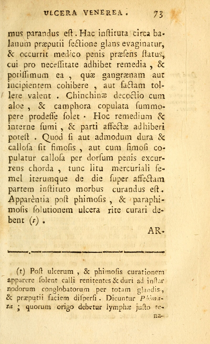 mus parandus eft.Hac inftirura circa ba- lanum prxpudi feftione glans evaginatur^ &■ occurrit medxo penis prsfens {iatus', cui pro neceiTitate adhibet remedia , & poriirimum ea , qux gangrsnani aut incipientem cohibere , aut faflam tol- lere valent . Chinchins deccclio cum aloe , Sc camphcra copulata fummo- pere prodefie folet • Hoc remedium 3c interne fumi , & parti afFefls adhiberi poteft . Q_uod fi aut admodum dura Sc callofa fit fimofis , aut cum fimofi co- pulatur callofa per dorfum penis excur- rens chorda , tunc litu mercuriali fe- mel iterumque de die fuper affeflam partem inftituto morbus curandus eft^ jApparentia poft phimofis , & paraphi- mofis folutionem ulcera rite curari de- bent (V) • (t) Port ulcerum , &: phimofis curationem apparere folent caili renitentes&duri ad inRr.r npdorum conglobatorum per rotam gKindis,, & prazputii faciem dilperfi . Dicuntur P'?';??.'?- ta ^ quorum origo debctur iympha: juflo re-