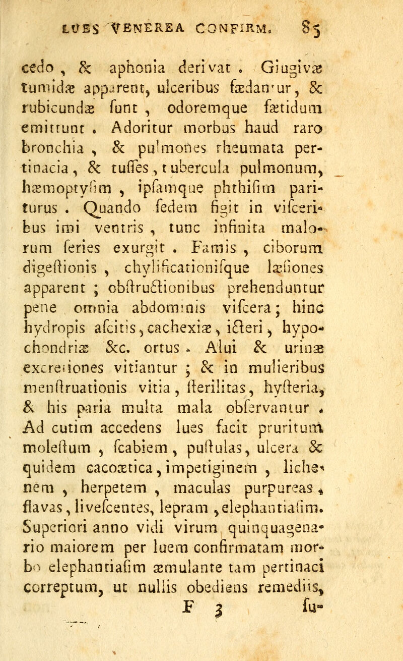 cedo , 8c aphonia derivat * Giugiv^ tumid.^ appurenfj ulceribus fedan^ur, Sc rubicunds func , odoremque fetiduiii emitrunt . Adoritur morbus haud raro bronchia ^ & puhnones rheumata per- tinacia, & tufTes, t ubercula pulmonum^ hsmoptynm , ipfamque phthifim pari- turus . Quando fedem figit in vifceri-» bus imi veniris , tunc infinita malo- rum feries exurgit . Famis , ciborum digeftionis , chylificationifque l^EUones apparent ; obftruftionibus prehenduntur pene orrmia abdominis vifcera; hinc hydropis afcitis^cachexia^») ifleri, hypo- chondris Scc. ortus - i\lui & urinse excreiiones vitiantur • & in mulieribus menfiruationis vitia, lleriHtas, hyfteria^ & his paria multa mala obfervantur * Ad cutim accedens lues ficit prurituiti moleilum , fcabiem, pullulas, ulcera & quidem cacocEtica, impetiginem , ViQhQ-^ nem , herpetem , macuias purpureas * fiavas^livefcentes, lepram ^elephantialim. Superiori anno vidi virum quinquagena* rio maiorem per luem confirmatam mor-* b=^ elephantiafim smulante tam pertinaci correptum, ut nuliis obediens remediis^ P 3 f^'