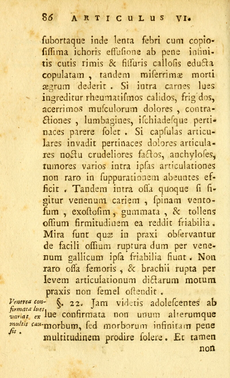 fubortaque inde lenta febri cum copio- fifirima ichoris efFufione ab pene innni* tis cutls rimis & filfuris calloGs edufta copulatam , tandem miferrimas morti ^^rum deJerir . Si intra carnes lues ingreditur rheumanfmos calidos, frig dos, acerrimo.s mufculorum dolores ^ contra- ftiones , lumbagines, ifchiadefque perti- naces parere folet • Si capfulas articu- lares invadit pertinaces dolores articula- res noflu crudeliores faclos, anchylofes, tuinores varios intra ipfas articulatione^ non raro in fuppurationem abeuntes ef- ficit * Tandem intra ofia quoque fi (i- gitur venenuni cariem , fpinam vento- fum , exoftofim, gummata , & tollens oflmm firmitudiiiem ea reddit friabilia. Mira funt qus in praxi obf^rvantur de facili ofiium ruptura dum per vene- num gallicum ipfa friabilia fiunt . Noii raro oifa femoris ^ & brachii rupta per levem articulationum diftarum motum praxis non femel oftendit . PeneYeacon §, 2 2c Tam vid^tis adolefcente^ ab hrmata laes* r * i -variat ex iue conhrmata non unum aherumque ^''^'•^ ^'^^-morbum, fed morborum infinitam pene xnuUitudinem prodire foiere. JEc tamen noil