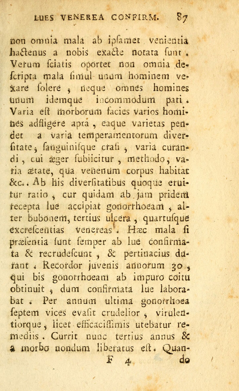 non omnia niala ab ipfamet veni-^naa haftenus a nobis exacl'^ notara funr , Vel-um fGidtis opdrtet noa onmia de« fcripra niala fiaiul uaurn honiinem ve- xard folere ^ ileque omnds homines urium idemque incommoduiti pari * Varia eft iliorborum tacies varios hoilii- Ms adfligere apia , eaque varietas pert* dec a varia tertlperamentorum divef- fitate^ fatiguiniique cfaii ^ varia curan* di ^ cui a^ger fubiicittir , methodo^ va- i-ia ^tate, qua venenum corpus habitat &c^.Ab his diverfitatibus quoque erui- tur raiio ^ cur quidam abjam prideni recepra lue accipiat goriorrhoeam , al- ter bubooem, tertius ulcera , quartufqu^ excrefcetuias venereas • H^sc mala fi pra^fentia funt feitiper ab lue conhrma- ta & recrudefcUnt j & pertinacius du- rant ^ Recordor juvenis annorum 30 ^ <]ui bis gonorrhoeam ab impuro cditu obtinuit ^ dum confifrriata lue labora- bat i Per annuni ultima gonorrhoea feptem vices evaGi crudelior ^ viruleri- tiorque^ iicec efficcicifiimis utebatur re- niediis . Currit nunc terrius annus 8c 4 inorba aondum liberatus eft. Quan- F 4*. da