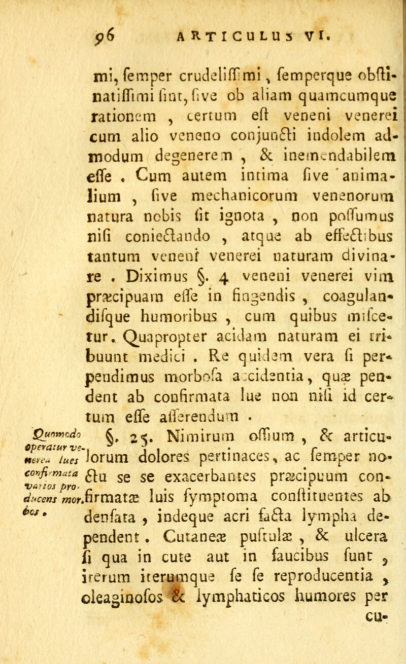 mi, femper crudelifiOmi ^ femperque obfU- natiflTuni fintjGve ob aliam quamcumque rationem , certum eft veneni venerei cum alio vcneno conjunfti indolem ad- inodum degenercr» , & inefn.ndabilem effe . Cum autem intima five anima- lium , five mechanicorum venenorum natura nobis lit ignota y non polTumus nifi conieflando , atqae ab effe£l)bus tantum veneaf venerei naturam divina- re . Diximus §. 4 veneni venerei vim prxcipuam eife in fiagendis , coagulaa* difque humoribus , cum quibus mifce- tur, Quapropter acidam naturam ei cri* buunt medici . Re quidem vera fi per* pendimus morbofa axidentia, quse pea» dent ab confirmata lue non nifi id cer-^ tum effe afferendum . Qunmcdo k 2%. Nimirum ofiium , & articu- meH'. lues Jorum dolares pertmaces^ ac iemper na- coy^fimata fj-^ ^g ^g exacerbantes prscipuum con- ducem mofjiYV[i2Li2ei luis iymptoma conltituentes ab ^^^ denfata , indeque acri fafta lympha de- pendent. Cutanec^E pufiula: , & ulcera i\ qua in cute aut in faucibus funt ^ irerum iterumque fe fe reproducentia ^ oieagiaofos tc iymphaticos iaumores per ca-