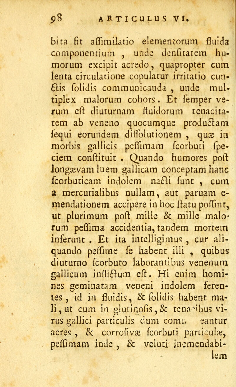 bica fit aflrimilatio elementorum fluida componentium , unde denfuatem hu- morum excipit acredo, quapropter cum lenta circulatione copulatur irritatio cun- £lis folidis communicanda , unde mul- tiplex malorum cohors. Et femper ve- rum efl: diuturnam fluidorum tenacita- tem ab veneno quocumque produflam fequi eorundem diifolutionem , qux m morbis gallicis peflimam fcorbuti fpe- ciem conftituit . Quando humores poft longiEvam luem gallicam conceptam hanc fcorbuticam indolem nafti funt , cum a mercurialibus nullam, aut paruam e- mendationem accipere in hoc ftatu poflint, ut plurimum poft milie 8c milie malo- rum peflima accideniia, tandem mortem inferunt . Et ira intelligimus , cur ali- quando peflime fe liabent iiii , quibus diuturno fcorbuto iaborantibus venenum gallicum infliflum efl:. Hi enim homi- nes geminatam veneni indoiem feren- tes 5 id in fluidis, & folidis habent ma- li,ut cum in glurinofis,& tena^ibus vi- rus gallici particulis dum comh eantur acres , & corrofiv^B fcorbuti particulaj, peflimam inde , & veiuti inemendabi- lem