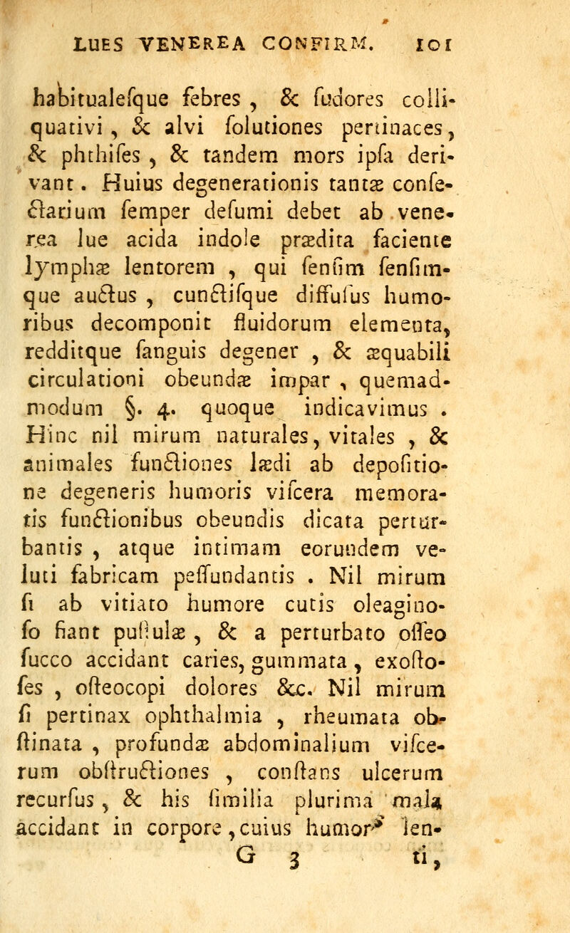 haDitualefque febres , 8c fudores colli- quativi, & alvi folutiones peninaces, & phthifes ) & tandem niors ipfa deri- vant. Huius degenerationis tantas confe- ftariurn femper defumi debet ab vene. rea lue acida indole pr^dita faciente lymphs lentorem , qui fenfim fenfim- que au6tus , cunftifque diffufus humo- ribus decomponic fiuidorum elementa, redditque fanguis degener , & squabiii circulationi obeundae impar ^ quemad- modum §. 4. quoque indicavimus . Hinc nil mirum naturales, vita!es j & animales funfliones Ixdi ab depofitio- na degeneris humoris vifcera memora- tis funftionibus obeundis dicata pertur- baniis , atque intimam eorundem ve- luti fabricam peffundantis . Nii mirum fi ab vitiato humore cutis oleagino- fo fiant puHulae, & a perturbato olfeo fucco accidant caries, gummata , exofio- ks , ofteocopi dolores &c. Nil mirum fi pertinax ophthahiiia , rheumata obj- ftinata , profunds abdominalium vifce- rum obftruftiones , conftans ulcerum recurfus, & his fimiha plurima maj* accidant in corpore ^cuius humor-*^ len- G 3 li,