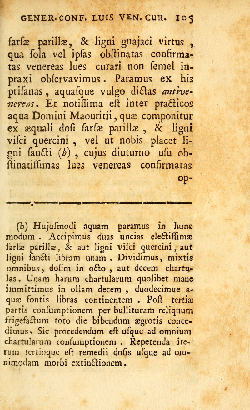 farfe parilk, & ligni guajaci virtus , qua fola vel ipfas obftinatas confirma- tas venereas lues curari non femel in- praxi obfervavimus. Paramus ex his ptifanas, aquafque vulgo diftas anttve- vcreas* Et notiffima eft inter praflicos aqua Domini Maouritii, quse componitur ex a^quali dofi farf^ parills , & ligni vifci quercini , vel ut nobis placet li- gni fanfti {h) , cujus diuturno ufu ob- ftinatiffimas lues venereas confirmatas op- (b) Hujufmodi aquam paramus in hunc modum . Accipimus duas uncias eIe6liffim2B farfe parillse, & aut ligni vifci quercini, aut Jigni fan6li libram unam . Dividimus, mixtis omnibus, dofim in o6lo , aut decem chartu- las. Unam harum chartularum quolibet manc immittimus in ollam decem , duodecimue a- quse fontis libras continentem . Poft tertiaj pnrtis confumptionem per bullituram reliquum frigefa^lum toto die bibendum segrotis conce- dimus* Sic procedendum eft ufque ad omnium chartularum confumptionem . Repetenda ite- rum tertioque efl: remedii dofis ufque ad om- nimodam morbi extinftionem.