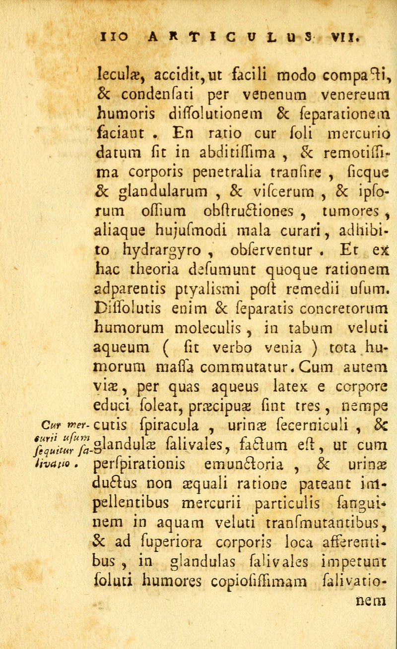 leculjc, accidit^ut facili modo compa^i, & condenfati per venenum venereuni humoris diffolutionem & feparationem faciant . En ratio cur foli mercurio datum fic in abditifTima , & remotiiTi- ma corporis penetralia tranfire , ficque & glandularum , & vifcefum y & ipfo- rum ofTium obflru£liones , tumores ^ aliaque hujufmodi mala curari, adliibi- to hydrargyro , obferventur . Et e% hac theoria defumunr quoque rationem adparentis ptyalismi poit remedii ufum. Diffolutis enim 8c feparatis concretorum humorum moleculis, in rabum veluti aqueum ( fic verbo venia ) tota.hu- morum maffa commutatur.Gum auteni vix, per quas aqueus latex e ccrpore educi folear^ prxcipuse finc tres, nempe Ci^r mer. cmis fpiracula , urinag fecerniculi , & yi.«S-§landuk falivales, fa^um eft, uc cum iivaito. perfpirationis emun6loria , & urins duflus non iequali ratione paceant itil- pellentibus mercurii parciculis fangui* iiem in aquam veluti tranfmutantibus, Sc ad fuperiora corporis loca afferenti- bus , in glandulas falivales impetunt foluti humores copiofiffimam falivatio- nem