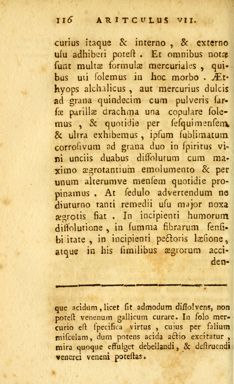 curius itaque & interno , & extcrno u(u adhiberi poteft . Et omnibus notn? funt multas formuls mercuriales , qui- bus uii folemus in hoc morbo . JEt' hyops alchalicus , aut mercurius dulcis ad grana quindecim cum pulveris far- fx parills drachma una copulare fole- mus , & quotidie per fefquimenfenv & ulrra exhibemus, ipfum fqblimatum corrofivum ad grana duo in fpiritus vi-* ni unciis duabus dilfolutum cum ma« ximo 23grotantium emoiumento 8c per unum aherumve menfem quotidie pro- pinamus , At fedulo advertendum na diuturno tanti remedii ufu major noxa a^grotis fiat . In incipienti humorum dilTolutione , in fumma fibrarum fenfi- bi^itate , in incipienti peftoris laifione^ atque in his fimihbus sgiorum acci- den- que acidum, licet fit admodum di/lolvens, non poteft venenum gallicum curare. In folo mer- curio ell fpecifica virtus , cujus per faiium fnifcelam, dum potens acida aclio excitatur , mira quoque effulget debellandi, & dtfiruendi venerei veneni poteftas.