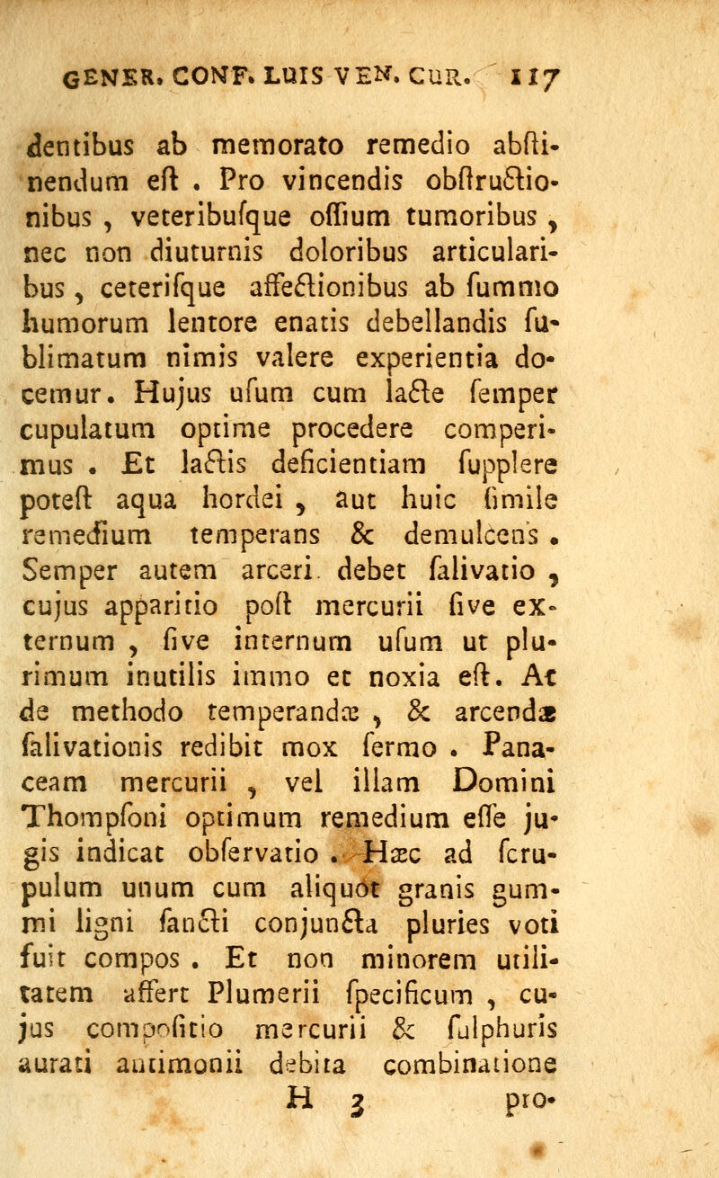 dentibus ab memorato remedio abfti* nendum eft . Pro vincendis obnruStio- nibus , veteribufque offium tumoribus , nec non diuturnis doloribus articulari- bus, ceterifque affeflionibus ab fummo humorum lentore enatis debellandis fu* blimatum nimis valere experientia do- cemur. Hujus ufum cum lafle femper cupulatum optime procedere comperi« mus • £t laflis deficientiam fupplere poteft aqua hordei ^ aut huic fimile remedlum temperans & demulcens • Semper autem arceri. debet falivatio , cujus apparitio poft mercurii five ex» ternum , five internum ufum ut plu- rimum inutilis immo et noxia eft. At de methodo temperandce ^ & arcenda falivationis redibit mox fermo . Pana- ceam mercurii , vei illam Domini Thompfoni optimum remedium effe ju^ gis indicat obfervatio . Hsec ad fcru- pulum unum cum aliqudt granis gum- mi hgni fanfti conjunfla pluries voti fuit compos . Et non minorem utili- tatem afferc Plumerii fpecificum , cu- jus compofitio mercurii 3c fulphuris aurati autimonii debiia combinaiione