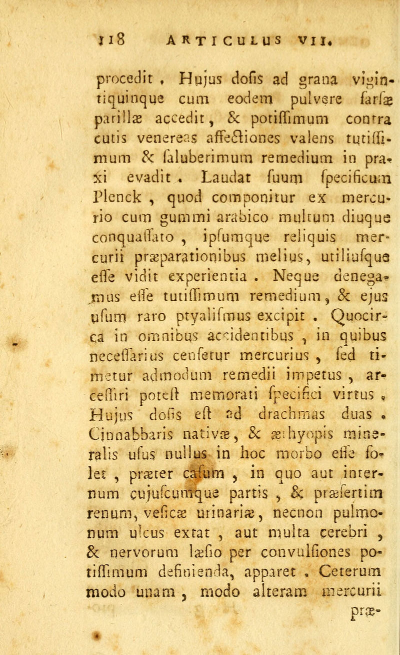 procedit , Hujus dofis ad grana vii^in- tiquinque cuiii eodeni pulvsre farla^ parills accedit, Sc potiffimurn conrra cutis venerens afFe6tiones valens tqtiffi- nium &: faluberimum remedium in pra^ xi evadit . Laudat fuurri fpecificum Plenck , quod componitur ex mercu- rio cum gummi arabico mulcum diuque conqualTato , ipfumqqe reliquis rner- curii prseparationibus melius, utiliufquQ elfe vidit experientia . Neque denega* .mus eife tutiffimum remedium^ & ejus ufum raro ptyalifmus excipit . Quocir- ca in omnibqs ac^identibus , in quibus ncceifarius cenfetqr mercurius y fed ti- metur admodum remedii impetus , ar- ceiTiri poteli memorati fpecifici virtus , Hujus dons eft nd drachmas duas . Cjnnabbaris nativ^, Sc ^ihyopis mine- ralis ufus nullus in lioc morbo ei^e fo* let , pr^ter c^um , in quo aut inrer- rjum cujufcumqua partis , & prasfertini renum^ veilca^ urinariie, necnon pulmo- num ulcus extat , aut multa cerebri , & riervorum la^fio per convuifiones po- tiffimum definienda^ apparet , Ceterum modo unam , modo alteram niercurii prs-