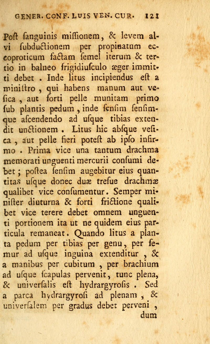 Poft fanguinis mifTionem, & levem al- vi fubduftionem per propifiatum ec- eoprotiGum faflam femel iterum & ter« tio in balneo frigidiufculo sjger immit^ ti debet . Inde litus incipiendus eft a miniilro ^ qui habens manum aut ve- fica , aut forti pelle munitam primo fub plantis pedum , inde fcnfim fenfim- c[ue afcendendo ad ufque tibias exten- dit unflionem . Litus hic abfque vefi- ca 5 aut pelle fieri poteft ab ipfo infir- rao . Prima vice una tantum drachma memorati unguenti mercurii confumi de- bet; poftea Tenfim augebitur eius quan- titas ufque donec duiE trefue drachms qualibet vice confumentur. Semper mi* nifter diuturna & forti friftione quali- bet vice terere debet omnem unguen- ti portionem ita ut ne quidem eius par- ticula remaneat. Quando litus a plan- ta pedum per tibias per genu, per fe- mur ad ufque inguina extenditur , & a manibus per cubitum , per brachium ad ufque fcapulas pervenit, tunc plena, & univerfalis eft hydrargyrofis . Sed a parca hydrargyrofi ad plenam , & univerfalem per gradus deber perveni , dum