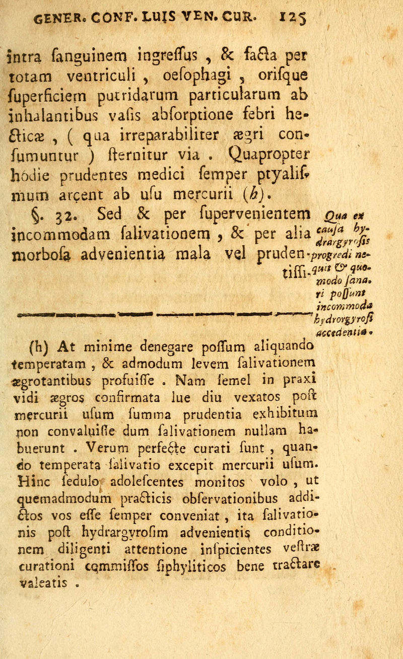 intra fanguinem ingreffus , & fa£la par totam ventriculi , oefophagi , orifque fuperficiern putridarum particularum ab inhalantibus vafis abforptione febri he- Rkx , ( qaa irreparabiliter x%n con* fumuntur ) fternitur via . Quapropter hoJie prudcntes medici femper ptyaUf» mum arcent ab ufu me/curii {b). §. 32. Sed & per fupervenientern Qua ex jpcommodam faUvationem , &'per alia^^^^^^fj^; morbofa advenientia mala vqI pruden-/)yo5^/.'^^»«- ^^^ mdofana. ti pojfi^nt incommodii ■ hidroYgyroJi accfdentis • (h) At minime denegare pofTum aliquando temperatam , & admodum levem falivationem SBgrotantibus profuifie . Nam femel in praxi vidi a2gro§ confirmata iue diu vexatos poil: m^rcurit ufum fumma prudentia e^hibitutn non convaluifie dum falivationem nuilam ha- buerunt . Verum perfe6te curati funt , quan- do temperata lalivatio excepit mercurii ufum. Hinc fedulo adolefcentes monitos volo , ut quemadmodum prafticis obfervationibus addi- Blos vos effe femper conveniat , ita falivatio- nis poft hydrargyrofim advenientis conditio- ncm diligenti attentione infpicientes vefirae curationi cqmmiffos fiphyliticos bene traftarc . valeatis .