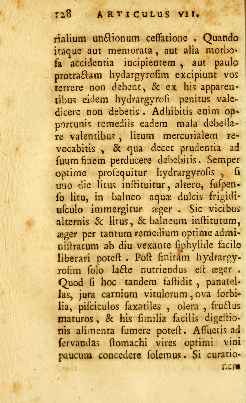 riaUum unftionum ceflatione . Quando itaque aut memorata, aut alia morbo- fa accidentia incipienrem , aut paulo protraftam hydargyrofim excipiunt vos terrere non debent, & ex his apparen- tibus eidem hydrargyrofi penitus vale- dicere non debetis • Adhibitis enim op* portunis remediis eadem mala debella- re valentibus, litum mercurialem re- vocabitis , & qua decet prudentia ad iuum finem perducere debebitis. Semper optime profequitur hydrargyrofis , fi uno die litus inftituitur, ahero, fufpen* fo Htu, in balneo aqua^ dulcis frigidi- ufculo immergitur jeger . Sic vicibus alternis & litus, & balneum inftitutum, iEger per tantumremedium optimeadmi* nirtratum ab diu vexante fiphylide iacile liberari potefl: . Pofl: finitam hydrargy- rofim folo lafte nutriendus elt ajger . Quod fi hoc tandem faftidit , panatel- las, jura carnium vitulorum, ova forbi- lia, pifciculos faxatiles , olera , fru61us maturos ^ & his fimilia facilis digeflio- nis allmenta fumere potefl:. Affuetis ad fervandas ftomachi vires optimi vini paucum concedere folemus. Si curatio- ncm