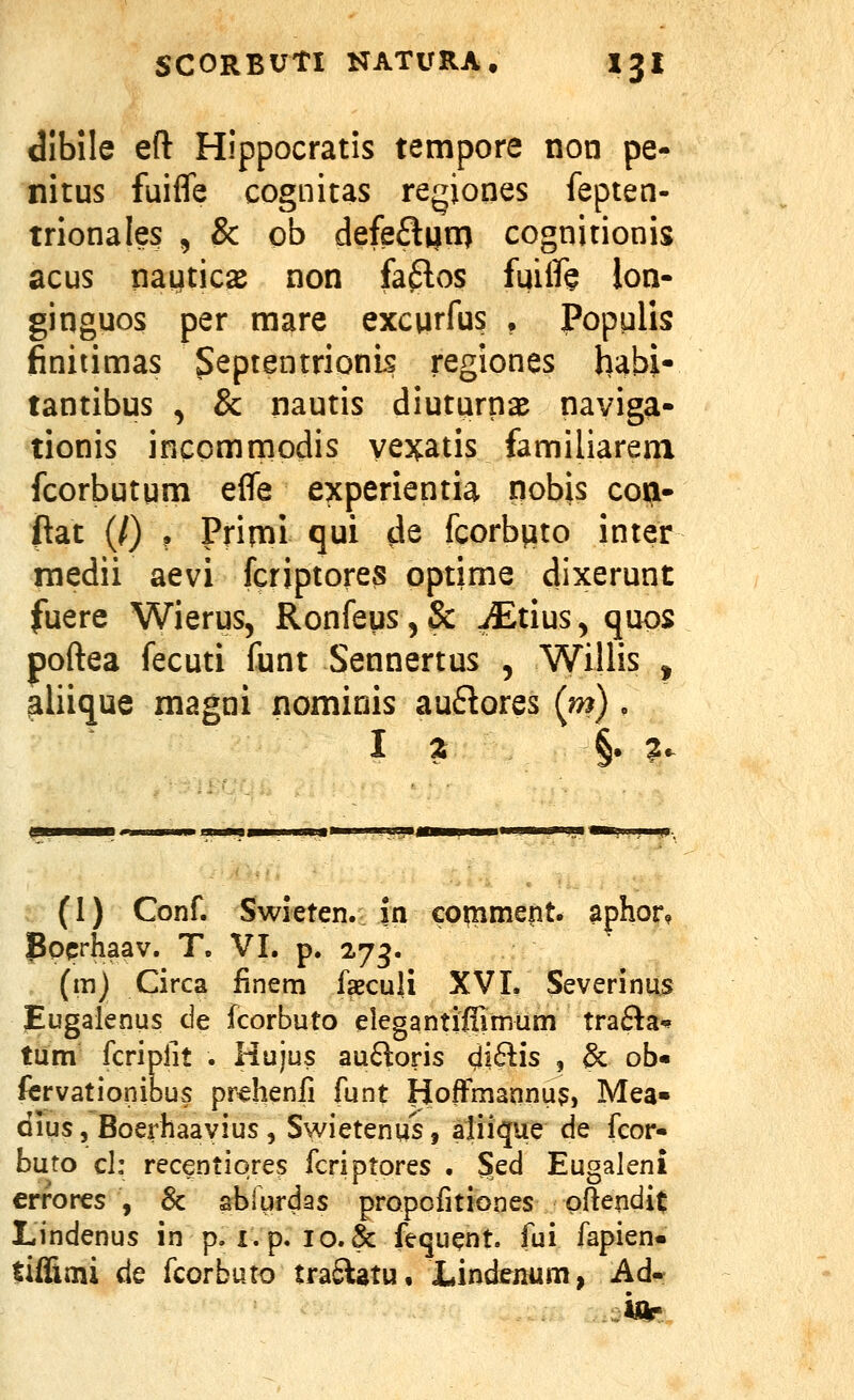 dibile efl: Hippocratis tempore non pe- nitus fuifle cognitas regiones fepten- trionale? , & ob defefliin) cognitionis acus nauticsB non fa6los fuilfe lon- ginguos per mare excurfus , Populis finitimas Septentrionis regiones habi- tantibus , & nautis diuturna^ naviga- tionis incomrnodis vexatis familiarem fcorbutum efle experientia nobis coa- ftat (/) • Prin^i qui de fcorbuto inter rnedii aevi fcriptores optime dixerunt fuere Wierus, RonfeuSjSc iEtius, quos poftea fecuti funt Sennertus , Willis ^ ^liique magni nominis auflores (m) , I z §• l^- (1) Conf. Swieten. in comment. aphor, pocrhaav. T. VI. p. 27^. (m) Circa finem faeculi XVI. Severinus Eugalenus de fcorbuto elegantiffimum trafta^ tum fcripfit . Hujus au6^oris cli6lis , & ob« fcrvationibus prchenfi funt lioffmannu^, Mea« dius, Boerhaayius , Swietenus, aliique de fcor- buto cl: recentiores fcriptores . Sed Eugaleni errores , Sc sbiurdas propofitiones pftendit Lindenus in p. i.p. 10.&: fequent. fui fapien» tiffimi de fcorbuto tra£latu, Lindenum, Ad«