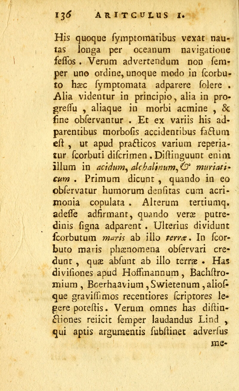 His quoque fymptomatlbus vexat nau- tas longa per oceanum navigatione feflbs. Verum advertendum non fem- per uno ordine, unoque modo in fcorbu- to hxc fymptomata adparere folere . Alia videntur in principio^ alia in pro- greffu , aliaque in morbi acmine , & jfine obfervantur . Et ex variis his ad- parentibus morbofis accidentibus faftuai eft , ut apud prafticos varium reperia- luY fcorbuti difcrimen. Diftinguunt enim illum in acidum^alchalinum^(y muriati- cum • Primum dicunt , quando in eo obfervatur humorum denfitas cum acri- jnonia copulata . Alterum tertiumq. adeffe adfirmant, quando veras putre- dinis figna adparent . Ulterius dividunt fcorbutum maris ab ilio rerm, In fcor- buto maris phsnomena obfervari cre- dunt , qu2E abfunt ab iilo terrae . Hai divifiones apud Hoffmannum, Bachftro- xnium , Bcerhaavium, Swietenum, aliof^ que graviffimos recentiores fcriptores le- gerepoteftis. Verum omnes has diftin- ftiones reiicit femper iaudandus Lind y qui aptis argumentis fubftinet adverfus me-