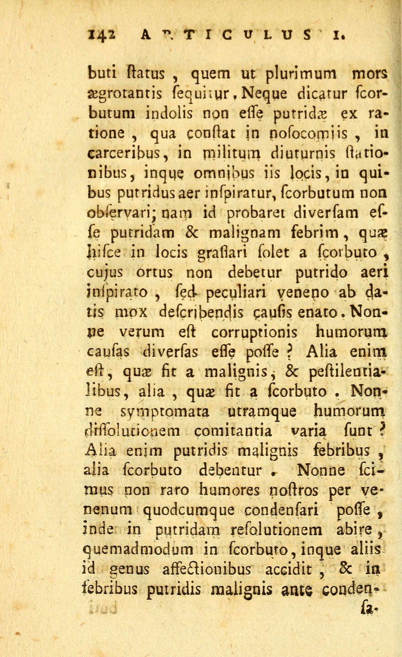 buti ftatus , quem ut plurimum mors ajgrotantis fequiiur,Neque dicatur fcor- butum indolis non efle purridis ex ra- tione , qua conftat in pofocoi-niis , in carceribus, in p^iilituni diuturnis ftatio- nibus, inquQ omnipus iis locis,in qui- bus putridusaer infpiratur, fcorbutum non obrervari; qam id probaret diverfam ef- fe purridam & malignam febrim, qujc Jiifce in locis graflari folet a fcoibuto , cujus ortus non debetur putrido aeri infpirato , fed peculiari venepo ab 4^- tis mpx defcribendis qaufis enato. Non- pe verum eft corruptionis humorurri caufas diverfas efle pofle ? Alia enioi ell, qu^ fit a malignis, & peftilentia- libus, alia , qux fit a fcorbuto . Non- ne symptomara utramque humoruni diflblucionem comitantia varia funt ? Alia enim putridis m^Iignis febribus , alia fcorbuto debentur ♦ Nonne fci- mus non raro humores noftros per ve- nenum quodcumque condenfari poflTe , inde; in putridarn refQiutionem abire, quemadmodum in fcorburo, inque aliis id genus affedionibus accidit , 8c in febribus putridis maiignis ant§ cond^n*