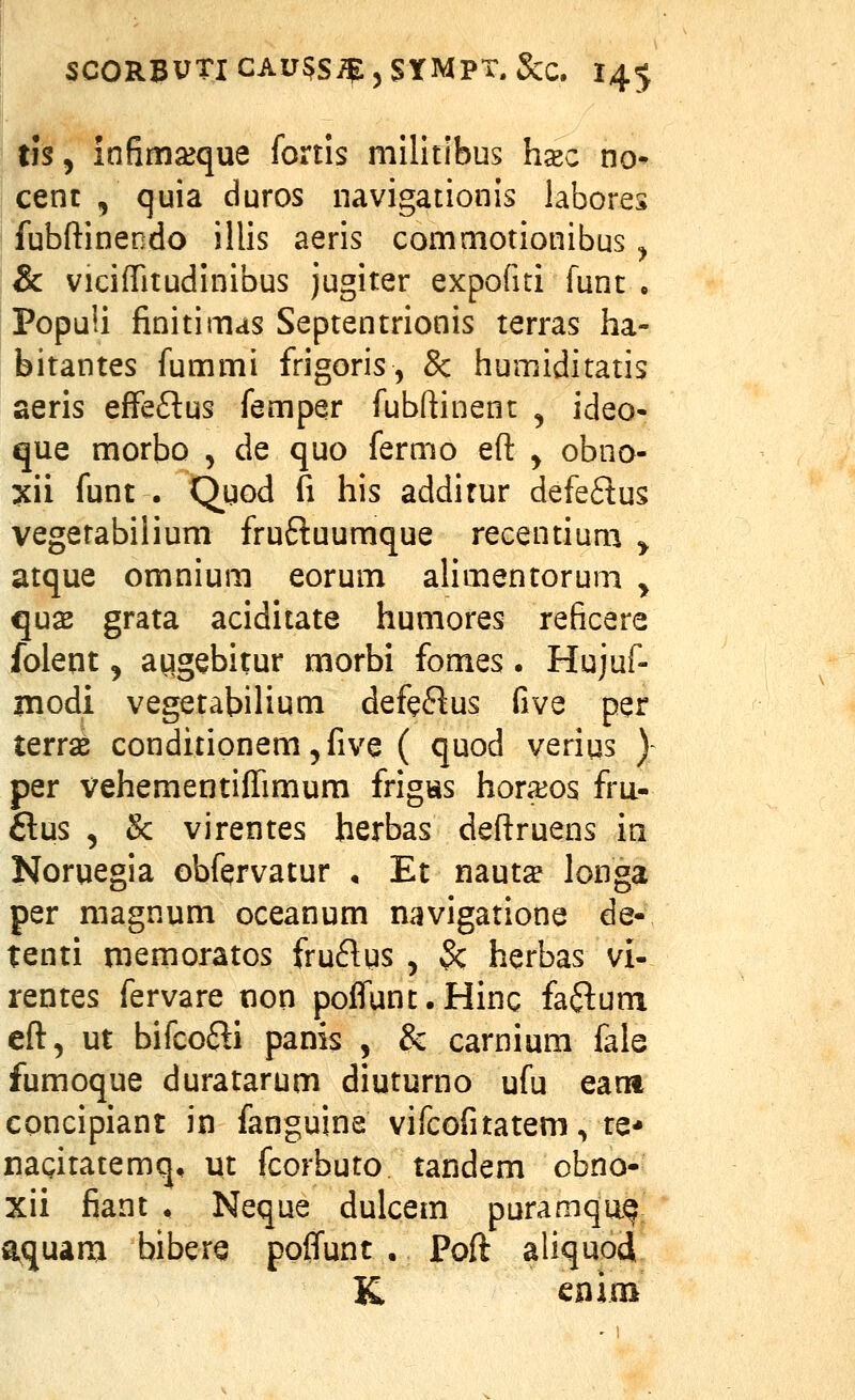 ' tfs, infima^que fortis militibus h^c no- cenc , quia duros navigationis labores fubftinendo illis aeris commotionibus ^ & viciffitudinibus jugiter expofiti funt • PopuU finitimas Septentrionis terras ha- bitantes fummi frigoris, & humiditatis aeris effeftus femper fubftinent , ideo- que morbo , de quo fermo eft y obno- xii funt . Qyod fi his addifur defe6lus vegetabilium fruftuumque recentium ^ atque omnium eorum ahmentoruni ^ qu2 grata aciditate humores reficere foleqt 5 augebitur morbi fomes. Hujuf- modi vegetabilium defe6tus five per terras conditionem ^five ( quod verius )- per vehementiffimum frigtis horajos fru- 6lus , & virentes herbas deflruens in Noruegia obfervatur , Et mutx longa per magnum oceanum navigatione de- tenti memoratos fruftgs , 3c herbas vi- rentes fervare non poffunt.Hinc faflum eft, ut bifcofti panis , & carnium fale fumoque duratarum diuturno ufu eam concipiant in fanguine vifcofitatem, te* nagitatemq, ut fcorbuto tandem obno- xii fiant , Neque dulcem puramqu.^; aquam biber^ poffunt. Poft aliquod K cnim