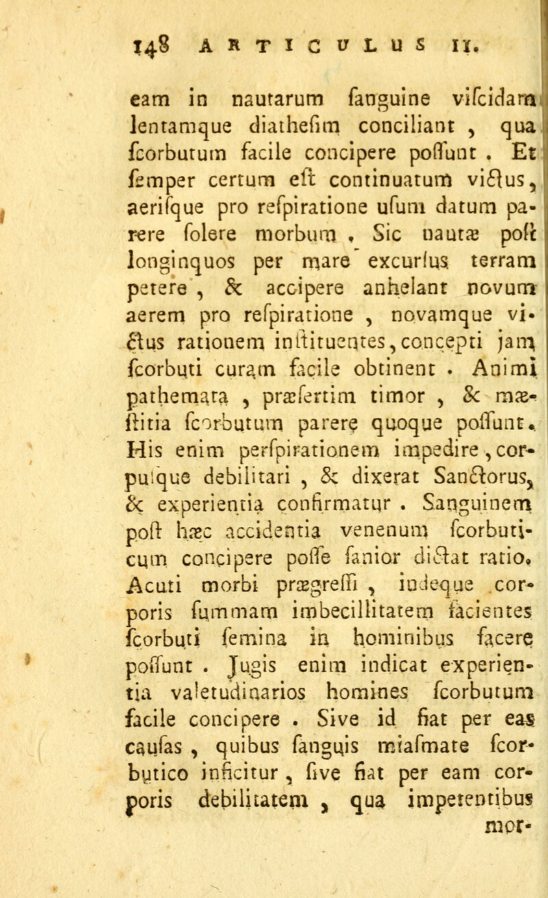 eam in nautarum fanguine vifcidam lentamque diathefim conciliant , qua fcorbutum facile concipere poflunt . Et femper certum eft continuatum viflus, aerifque pro refpiratione ufum datum pa- r-ere folere morbum , Sic naut^ pofi longinquos per mare excurlua terram petere , & accipere aniielant novum aerem pro refpiratione , novamque vi» ^^us rationem inttituentes^concepti jair^ fcorbuti curam fc^cile obtinent . Animi pathemara 5 prajfertim timor ^ Sc mx-? ftitia fcorbutum parer^ quoque poifunt^tf His enim perfpirationem impedire ^cor- puique debiiitari , & dixerat San£l:oruSj 3c experientia confirmatur . Sanguinenri poft hxc accidentia venenum fcorbuti- cum, concipere poife fanior diflat ratio, Acuti morbi prcEgreiri , iodeque cor- poris fummam imbecillitatem ikcientes fcorbuti femina iri h.oniinibus facerQ poifunt . Jugis enim indicat experien- tia va!etudiaarios homities fcorbutum facile concipere . Sive id fiat per eas: caufas , quibus fang^is miafmate fcor- butico inficitur, five fiat per eam cor- poris debiliiatem , qua imperentibus niar-