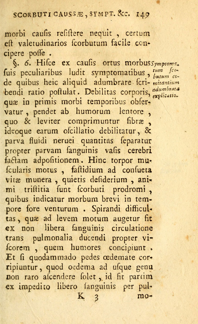 morbi caufis refiftere neqiut , certuni eft valetudinarios fcorbutum faciie con* cipere poffe . §. 6. Hifce €x caufis ortus morbussymptomft^ fuis peculiaribus ludit sympromatibus , ^^^^^J^^^t de quibus heic aliquid adumbrare fcri-m:ri?^r/i.?>j tendi ratio poftulat. Debilitas corporis, ^^^^'^^fj^f qua3 in primis morbi temporibus obfer- vatur , pendet ab humorum lentore , quo & levirer comprimuntur fibr^e ^ ideoque earum ofcillatio debilitatur^ & parva fluidi neruei quantitas feparatur propter parvam fanguinis vafis cerebri faftani adpofitionem. Hinc torpor mu- fcularis motus , faftidium ad confueta \\ix munera , quietis defiderium , ani^ nii triftitia funt fcorbuti prodromi , quibus indicatur morbum brevi in tem- pore fore venturum . Spirandi difficul* tas ^ quJK ad levem motum augetur fit €X non libera fanguinis circulatione trans pulmonalia ducendi propter vi- fcorem , quem humores concipmnr • Et fi quodammado pedes oedemate cor-? ripiuntur, quod oedema ad ufque genu non raro afcendere folet,, id fir parciin -ex impedicQ Ubero (anguinis per pul-