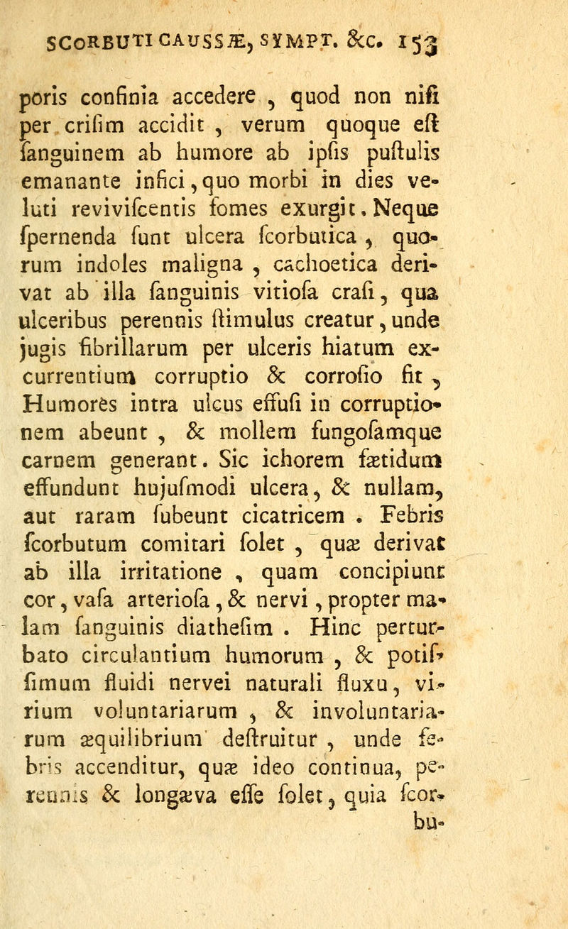 poris confinia accedere , quod non nifi per criiim accidit , verum quoque eft fanguinem ab humore ab ipfis puftuUs emanante infici^quo morbi in dies ve- luti revivifcentis fomes exurgic, Neque fpernenda funt ulcera fcorbuiica ^ quo» rum indoles maligna , cachoetica deri* vat ab illa fanguinis vitiofa crafi, qua ulceribus perennis ftimulus creatur, unde jugis fibrillarum per ulceris hiatum ex- currentium corruptio & corrofio fit ^ Humores intra ulcus effufi in corruptio* nem abeunt , & mollem fungofamque carnem generant. Sic ichorem fastidum efFundunt hujufmodi ulcera^ 8c nullam^ aut raram fubeunt cicatricem • Febris fcorbutum comitari foiet , qu^ derivat ab ilia irritatione , quam concipiunr cor, vafa arteriofa, & nervi, propter ma- lam fanguinis diathefim . Hinc pertur^ bato circutantium humorum , &: potif^ fimum fiuidi nervei naturali fluxu, vi- rium voluntariarum ^ & involuntaria- rum a^quilibrium deftruitur , unde fe- bris accendirur, qux ideo continua^ pe- rcuriis; & longaiva elTe foletjquia fcor» bu-