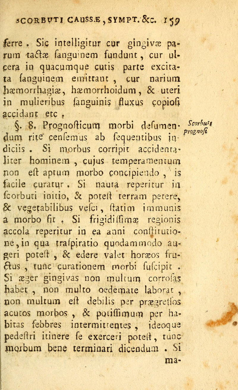 ferre , Sic intelligitur cqr gingiv;^ pa- rum X3i6ix fangu^nem fundunt, cur ul- cera in quacamque cutis parte excita- ta fanguinem emittant , cqr narium Jiasmorrhagi^, ha^morrhoidum, & uteri in mulieribus fanouiqis fluxus copiofi ^ccidant etc . §. 8. Pro£!nofticum morbi d^^fumen- ^^''^^J^ ^uni rite ceniemus ab lequeotipus iii- diciis . Si morbus corripir accident^' liier hominem , cujus temperamenium pon eft aptum rnorbo goqcipiendo , is faciie curatur , Si qaura reperitur ia fcorburi initio, Si potell terram petere^ ^ vege^abiUbus vefci, fiatiai iaimunis a morbo fir . Si fri^idilfim^ reoionis acGola reperitur iii ea anni conilitutio- ne^in qi^a trafpiratio quodammodo au- geri poteft 5 & edere valet horasos fru- ftus , tunc curationern morbi fufcipic . Si isger gingivas non muhum corroias habet , non multo oedemaie taborat , pon multum eft debiiis per pr.^gretros ! acutos morbos , & pQuffimum per ha- I bitas febbres interrnitteqtes , ideoque pedeftri itinere fe exerceri poteR, tunc mQxbum bene terminari dicenduai . Si ma-