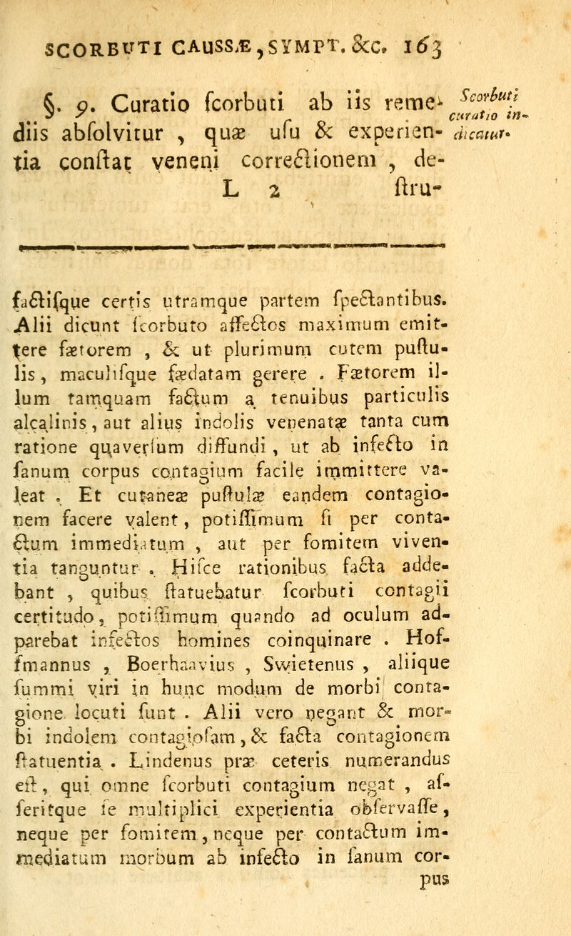 S. o. Curatio fcorbuti ab iis reme^ ^'''^'*^/ diis abfolvitur , quse ufu & experien- duatur^ tia conftat yeneni corre61ionem , de- L 2 ftru- faftlfque certis utramque partem fpe6lantibus. Alii dicunt icorbuto affe6los maximum emit- ^ere faetorem , & ut plurimum cutcm puftu- lis, maculifque f^datam gerere . Fsetorem il- lum tamqaam faQum a tenuibus particulis alcalinis, aut alius indolis venenatae tanta cum ratione qi^averium diffundi , ut ab infeflo m fanum corpus co^ntagium facile iromirtere va- leat . Et cutanese puftulze eandem contagio- nem facere yalent, potifTimuni fi per conta- £lum immedv.tum , aut per fomitem viven- tia tanguntar .. tiifce rationibus facla adde- bant , quibus ftatuebatur fcorbuti contagii certitudp, potiflimum qu?ndo ad oculum ad- parebat infe61:os homines coinquinare . Hof- fmannus , Boerhanvius , Swietenus , aliique fummi yiri in hunc modum de morbf conta- gione locuti funt . Alii vero pegant & mor« bi indoleni contagiofam, & fa6la contaoionem ftatuentia . Lindenus prx ceteris numerandus ei^, qui omne fcorbuti contagium negat , af- feritque le multiplici experientia obfervaffe, neque per fomitem, ncque per contaffcum im- rnediarum morbum ab infefto in fanum cor- pus