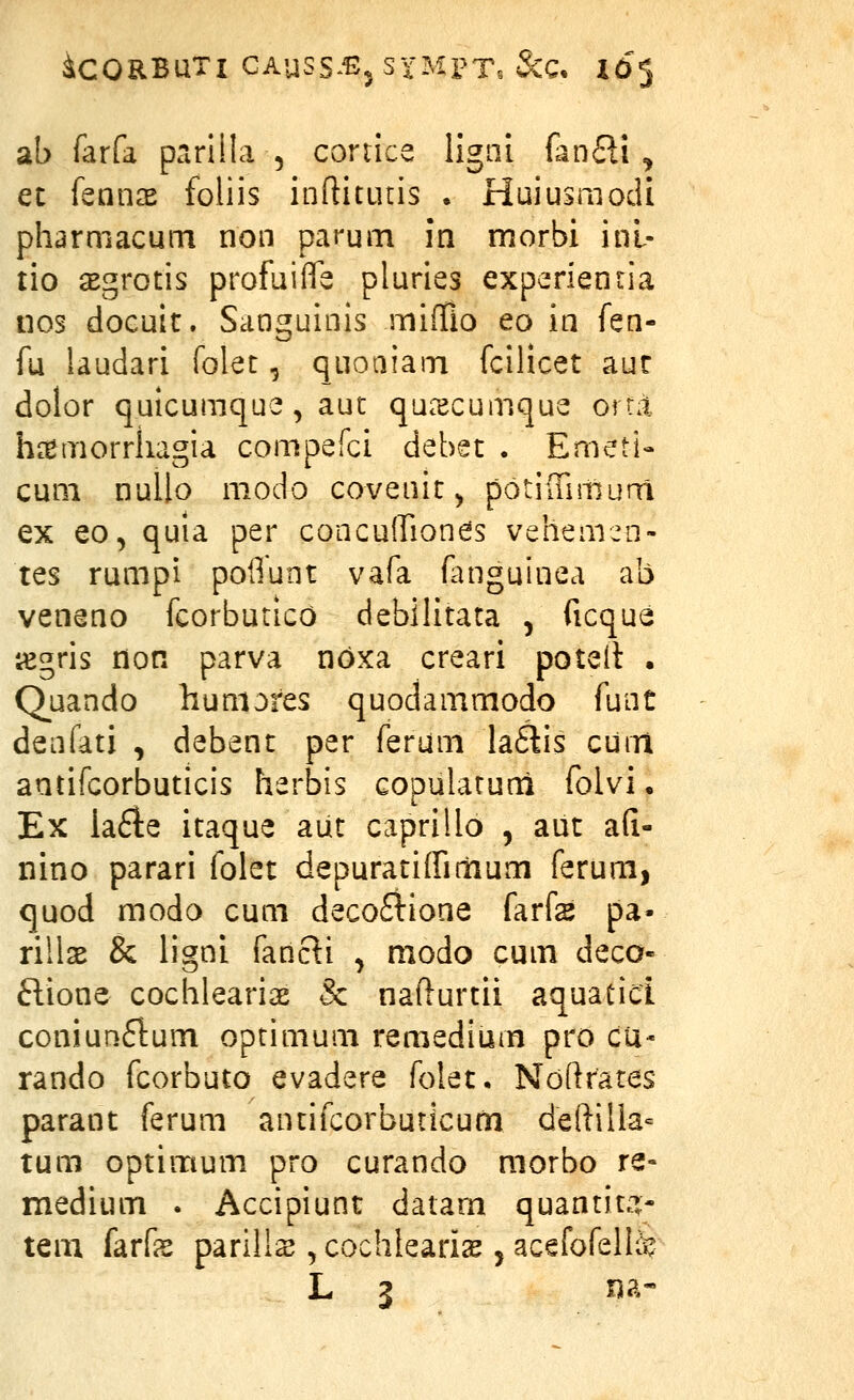 ^CORBUTI GAUSS^^j S xMPT. &C, idj ab farfa pririila , coriice ligiii fan£H , et knux foliis ioftitutis . Huiusmodi pharmacum non parum m morbi inl- tio asgrotis profuiffe pluries experienria nos docult. Sanguinis mifTio eo in fen- fu laudari folet, quoaiam fcilicet aur dolor quicumque, aut qucxcumque orra ha^morrliagia compefci debet . Emeti- cum nullo modo covenit^ potiffimura ex eo, quia per concuiriones vehemen- tes rumpi poflunt vafa fanguinea ab veneno fcorbutico debilitata , ficqua iegris don parva noxa creari poteit . Quando huniores quodammodo funt denfati , debent per ferum la^is curn antifcorbuticis herbis copulatuni folvi • Ex ia£ie itaque aut caprillo , aut a(i- nino parari folet depuratiffiriium ferum, quod modo cum decofiione farfs pa- rillae & ligni fancli ^ modo cum deco- ftione cochleariae & nafturtii aquatici coniunflum optimum remedium pro cu- rando fcorbuto evadere folet. Ndftrates parant ferum antifcorburicurn deftilla= tum optimum pro curando morbo re- medium . Accipiunt datam quantita:- tem farfas parills ^cochlearis jacefofellfe