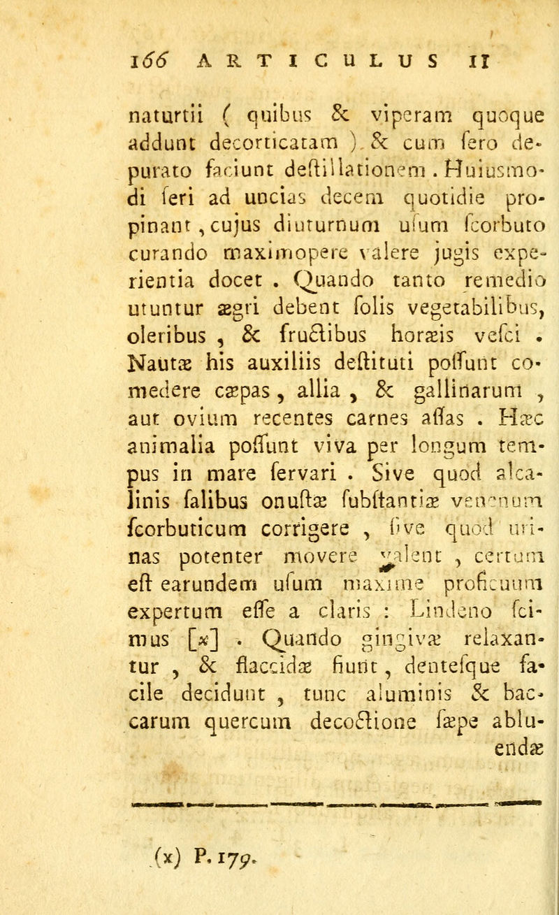 naturtli ( quibus & viperam quoque addunt decorticatam ) &: cum fero de- purato ftciunt deftillationeni. Huiusmo' di feri ad uDcias decern quotidie pro- pinant^cujus diururnum uium fcorbuto curando maxiiriopere valere jugis expe- rientia docet , Quando tanto remedio utuntur sBgri debent folis vegetabilibus, oleribus , & fruclibus horaeis vefci . Nautae his auxiliis deftituti polTunt co- medere csepas, allia ^ & gallinaruni , aut ovium recentes carnes affas . Yixc animalia poffunt viva per longum tem- pus iri mare fervari . Sive quod alca- linis falibus onuftse fubftanti^e vsn^iuiTi fcorbuticum corrigere , Ove quod uri- nas potenter movere ^^lent -> certuni eft earundem u(um maxnne proficuum expertum efle a claris : Lindeno fci- mus [a?] . Quando gingivx relaxan- tur 5 & flaccid^ fiuiit, dentefque fa- cile decidunt , tunc aluminis & bac- carum quercum decoflione fspe ablu- end^ (x) P,i75?.