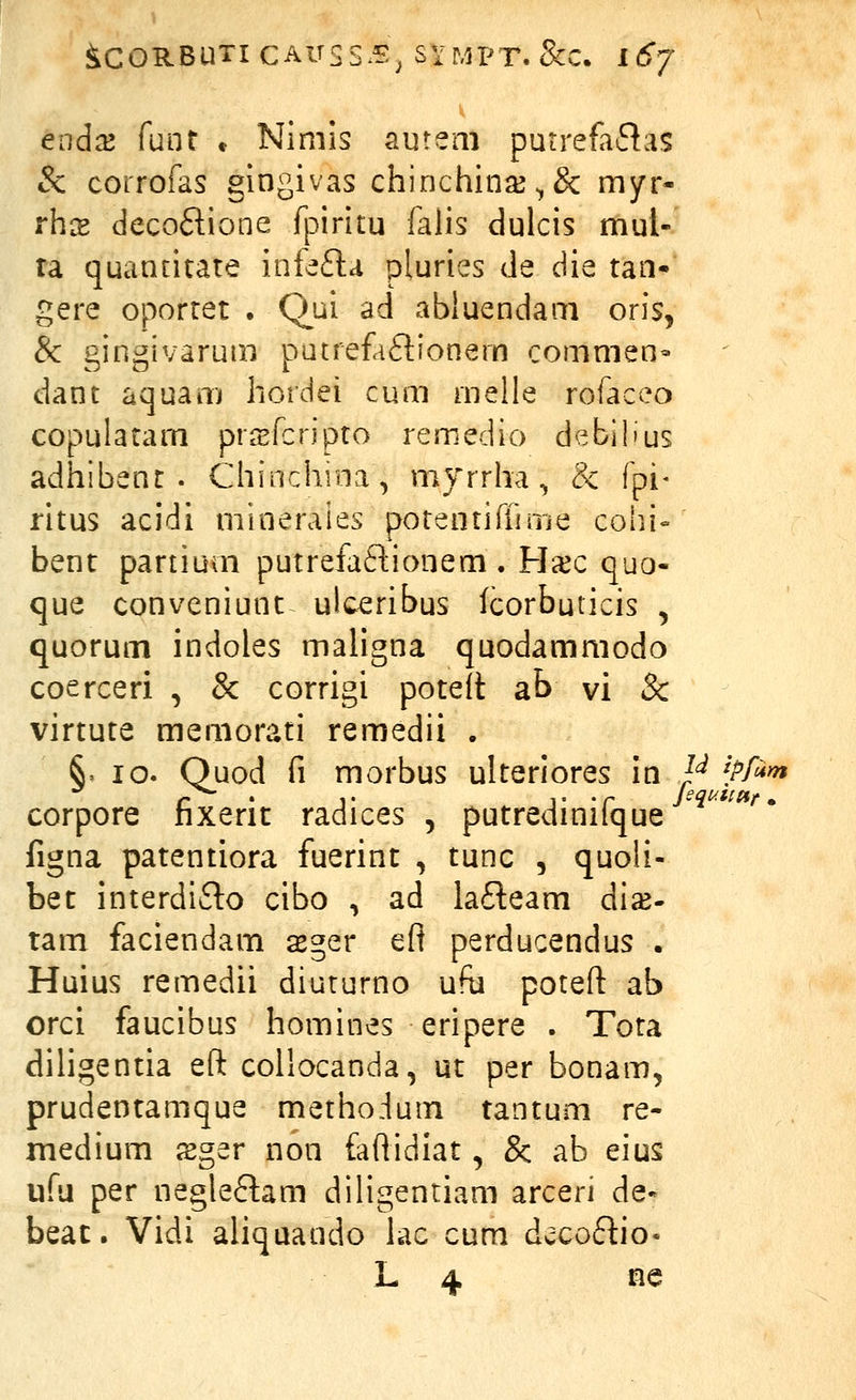 endaj fuat » Nimis autem putrefaftas & corrofas gingivas chinchinjK^& myr- rhs decoftione fpiritu falis dulcis mul- ta quancitate infefla pluries de die tan- gere oportet . Qui ad abluendam oris, & gingivarum putrefaftionern commen- dant aquam hordei cum rnelle rofaceo copulatam prsfcripto remedio debilius adhibent . Chinchioa, myrrha, & fpi- ritus acidi minerales potentiffuTie coiii- benc partium putrefaftionem . Ha^c quo- que conveniunt uk^ribus lcorbuticis , quorum indoles maligna quodammodo coerceri , & corrigi poteit ab vi & virtute memorati remedii . S= 10. Ouod fi morbus ulterlores in /^ '^Pf'*^ corpore hxerit radices , putredmiique figna patentiora fuerint , tunc , quoii- bet interdifto cibo , ad lafleam di^- tam faciendam sger eft perducendus . Huius remedii diuturno ufu potefl: ab orci faucibus homines eripere . Tota dihgentia eft collocanda, ut per bonam, prudentamque methodum tantum re- medium sger non faflidiat, & ab eius ufu per negle6lam diligentiam arceri de- beat. Vidi aliqaando lac cum ds;cof!:io- L 4 ne