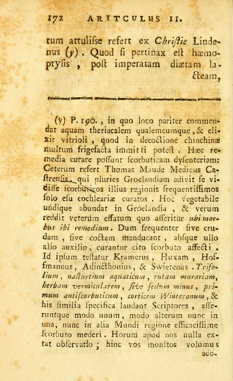 1^% ARlTCUmS II* tum attulifse refert ex Chrljiie Linde- nus (/) . Qiiod fi pertinax eft h^aio- ptyfis , poft imperatam di^cam la- fteam, . (y) P. ipo. , in quo loco pariter conlmeni dat aquam theriacalem qualemcumque ,& eli- xir vitrioli , quod in deco<51ione chinchinae niUltLini frigefa6^a irllmitti poteft . Hazc re* rhedia curare pdfTunt rcorbuticaiii dyfenteriam: Geterum refert Thomas Maude Medicus Ga- flreniis^qui pluries Groelandiam adivit fe vi« ^ilTe icorbi^^os illius regionis rrequentiffimos Iblo efu cochlearise curatos . Hoc veoetabile uridique obundat in Groehndia , St verum reddlt veterdm effatum qub afferitUr ubimor* hus Ibi remeditim» Dum frequenter five cru- ^am , \\\jQ coflam raanducant , abfque ullo aiio auxilio, curantur cito icorbuto afFe6ti • Id ipfum tertatur Kramerus , Huxam , Hof- fmannus, Adin6lhonius, & SwietenUs .Trlfo' lium , naftitrtium aqtiatictim, rutam murariam^ herbarn vermfcularern y /ive fedum minus ^ pri» mum antifcorbuticnm , corticenj- Winteranurn , & his fimilia Ipecifica laudant Scriptor^s , afle- runtque modo unum, modo alterum nunc in\ una, nunc in alia Mundi regione efBcaciflime icorbuto mederi . HorUni apud nos nulla ex- tat obfervatio j hinc vos monitos volumus ado*