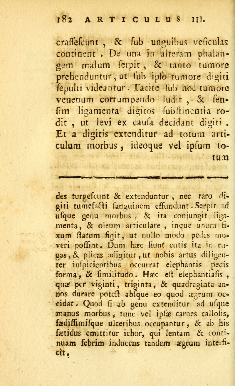 craflefcunt , & fub unguibus veficulas continent . De una in aiteram phalan- gem cralum ferpit , & tatito tumore prehenduntur, ut fub ipfo tumore d^giti fepulti videjntur. Tacite fub hoc tumore veuenum corrjmDendo lud't , Sc fen- fim ligamenta digitos fubdmentia ro-^ dit , ut levi ex caufa decidant diglti . Et a digitis extenditur ad totuni arti- culum morbus , ideoque vel ipfum to- tum des turgefcunt & extenduntur , nec raro di- giti tumefaRi fanguinem effuridunt * Serpit ad ufque genu morbus , Sc ita conjungit Jiga- nienta, & oleum articulare , inque ununi fi- xum ftatam figit, ut nuUo moda pedes mo- veri pofTint. Dum hapc {iunf cutis ita in fu- gas,& plicas adigitur,ut nobis artus dihgen- ter infpicientibus occurrat elephantis pedis forma^ & fimiiitudo. Haec efl elephantiafis , qu2e per viginti, triginta, & quadraginta an- nos durare poteft abfque eo quod segrum oc- cidat. Quod fi ab genu extcnditur ad ufque manus morbus, tunc vel ipfaef carnes callolis, faBdiffimifque uiceribus occupantur, 6c ab his faetidus emittifur ichor, qui lentam dz conti- nuam febrim inducexis tandem «Bgrum inteifi- cit.