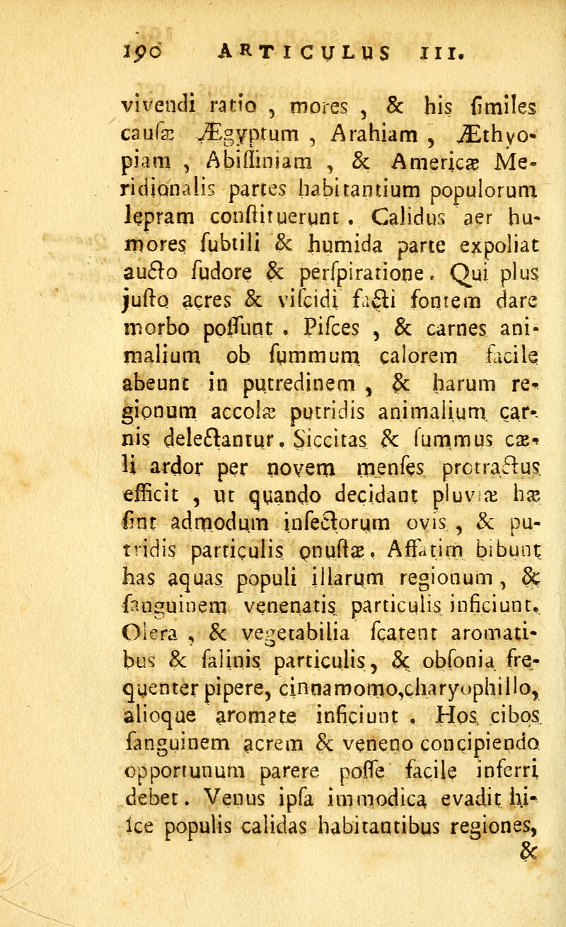 vivendi ratio , mores , & his {itniles caufc vEgyptum , Arahiam , ^thyo» piam , Abiffiniam , & Amerjca? Me- ridiQnalis parces habitantium populorum lepram confliruergnt • Calidus aer hu- iDores fubtili & humida parte expoliat aufto fudore 8c perfpiratioqe. Qui plus jufto acres & vifcidi fafti fontem dare morbo pofllmt . Pifces , & carnes ani- malium ob fummum. calorem hcih abeunc in putredinem , & harum re-^ gionum accoliS putridis animalium, car-- nis deleftantur, Siccitas & funimus cxt U ardor per poveai menfes^ prctraftus, efficit 5 ut qqando decidant pluva^ h^ fint adnfiodum infeclorym ovis , & pu- tridis particulis Qnuftas, Afrcitim bibunt has aquas populi illarum regionum , & fanguinem venenatis particulis inficiunt, Oiera ^ &: ve^etabilia fcatent aromati- bus & faiinis particulis, & obfonia fre- qyenter pipere, cinnamonio^charyophillo, alioqae arom?te inficiunt • Hoa cibps fanguinem acrem &; veneno concipiendo. cpponunum parere po0e facile inferri debet. Venus ipfa immodica evadit lii- lce populis calidas habitantibus regiones,