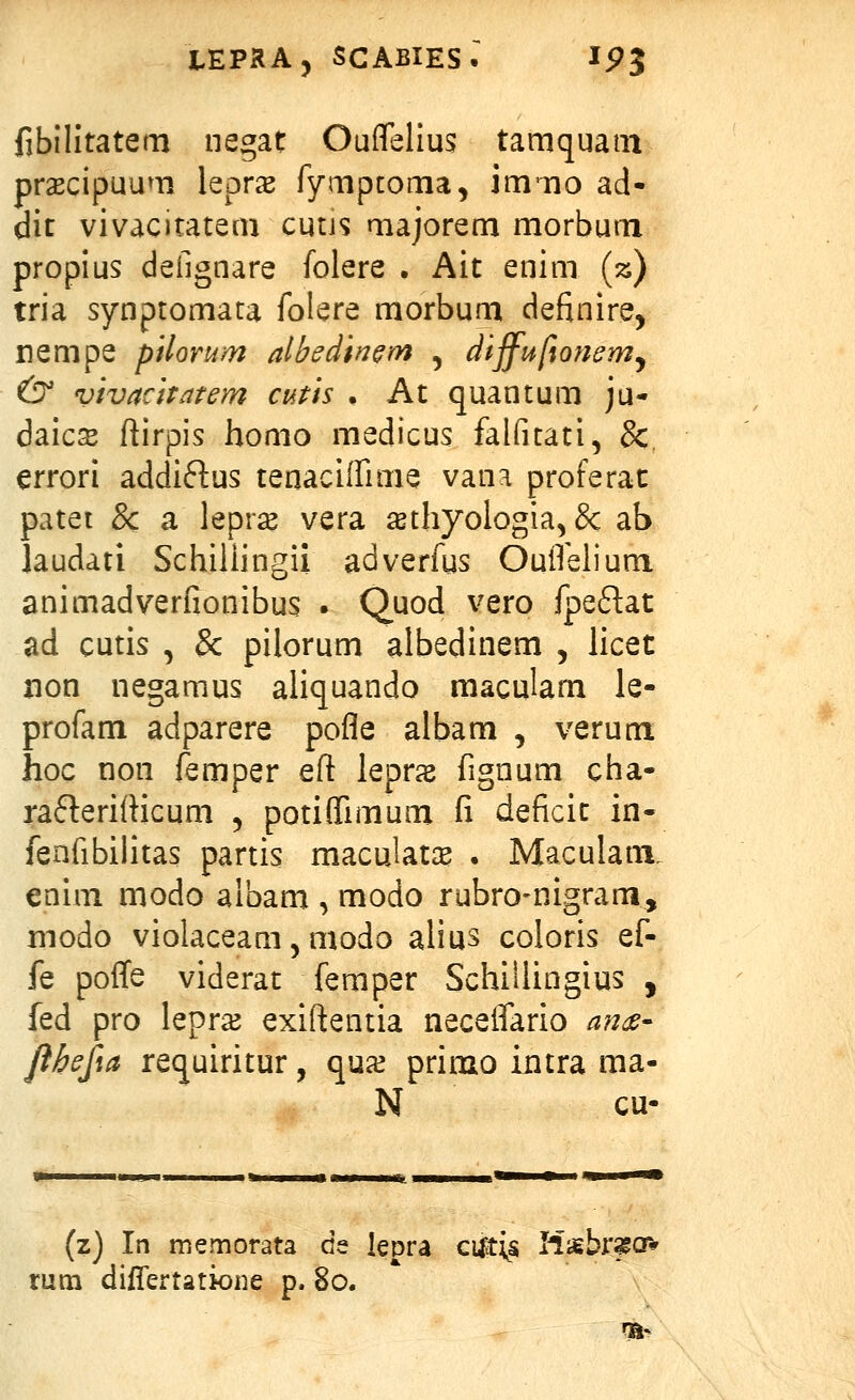 fibilitatem negat Ouffelius tamquatn prscipuum leprx fympcoma, immo ad- dit vivacitatem cutjs majorem morbum propius defignare folere . Ait enim (z) tria synptomara folere morbum definire, nempe pilomm albedin^m , dijfufiommy & vivaciratem cms • At quantum ju- daics ftirpis homo medicus falfuati, &, errori addiftus tenaciffime vana proferat patet & a lepr^ vera ^thyologia, & ab laudati SchiUingii adverfus OuiTelium animadverfionibus . Quod vero fpeftat ad cutis , & pilorum albedinem , licet non negamus aliquando maculam le- profam adparere pofle albam , verum hoc non femper eft lepras fignum cha- raflerifticum , potiflTimum fi deficit in- fenfibilitas partis maculata? . Maculam. enim modo albam , modo rubro-nigram, modo violaceam 5 modo alius coloris ef- fe poffe viderat femper Schillingius , fed pro lepra^ exiftentia neceifario ande- fthefia requiritur, qua^ primo iiitra ma- N cu- (z) In memorata de lepra cilti^s Hsbrssov rum dilTertatione p. 80. Th-