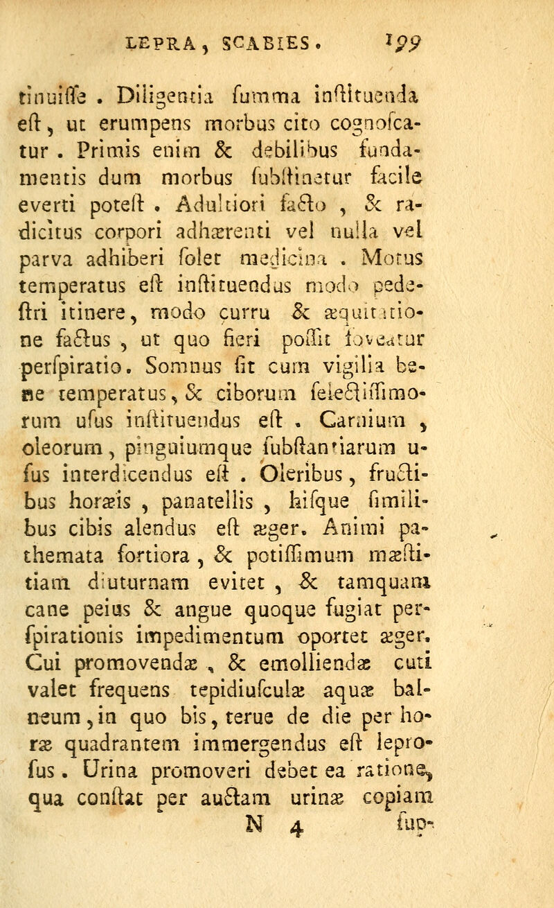 rinuifle . Diligeatia fumma infiitueada eft^ ut erumpens morbus cito cogaofca- tur . Primis enim & debilibus fuada- mentis dum morbus fublHaetur facile everti potell: • Adukiori {afto , &: ra- dicitus corpori adhcxreiui vel nuUa vel parva adhiberi folet medicuia . Motus temperatus eft inftituendus modo pede- ftri itinere, modo curru & a^quituio- ne faftus , ut quo fieri poiTu io^^Aiivc perfpiratio. Somnus fit cum vigilia be- «e lemperatus^ Sc ciboruai feiefliiTimo- rum ufus inftitueiidus eft . Caniium ^ oleorum, pinguiumque fubftan^iarum u- fus inrerdicendus eli . Oleribus, frucli- bus hor^is , panateilis , hifque fimili- bus cibis alendus eft aiger. Animi pa- themata fortiora , & potiflimum msfti- tiani diuturnam evitet , & tamquani cane peius Sc angue quoque fugiat per- fpirationis impedimentum oportet seger, Cui promovend^ , & emolliendae cuti valet frequens tepidiufculaj aqu^ bal- neum 5 in quo bis, terue de die per ho- tx quadrantem immergendus eft lepro- fus. Urina promoveri debet ea ratioae^ qua conftat per au6lani urinse copiani