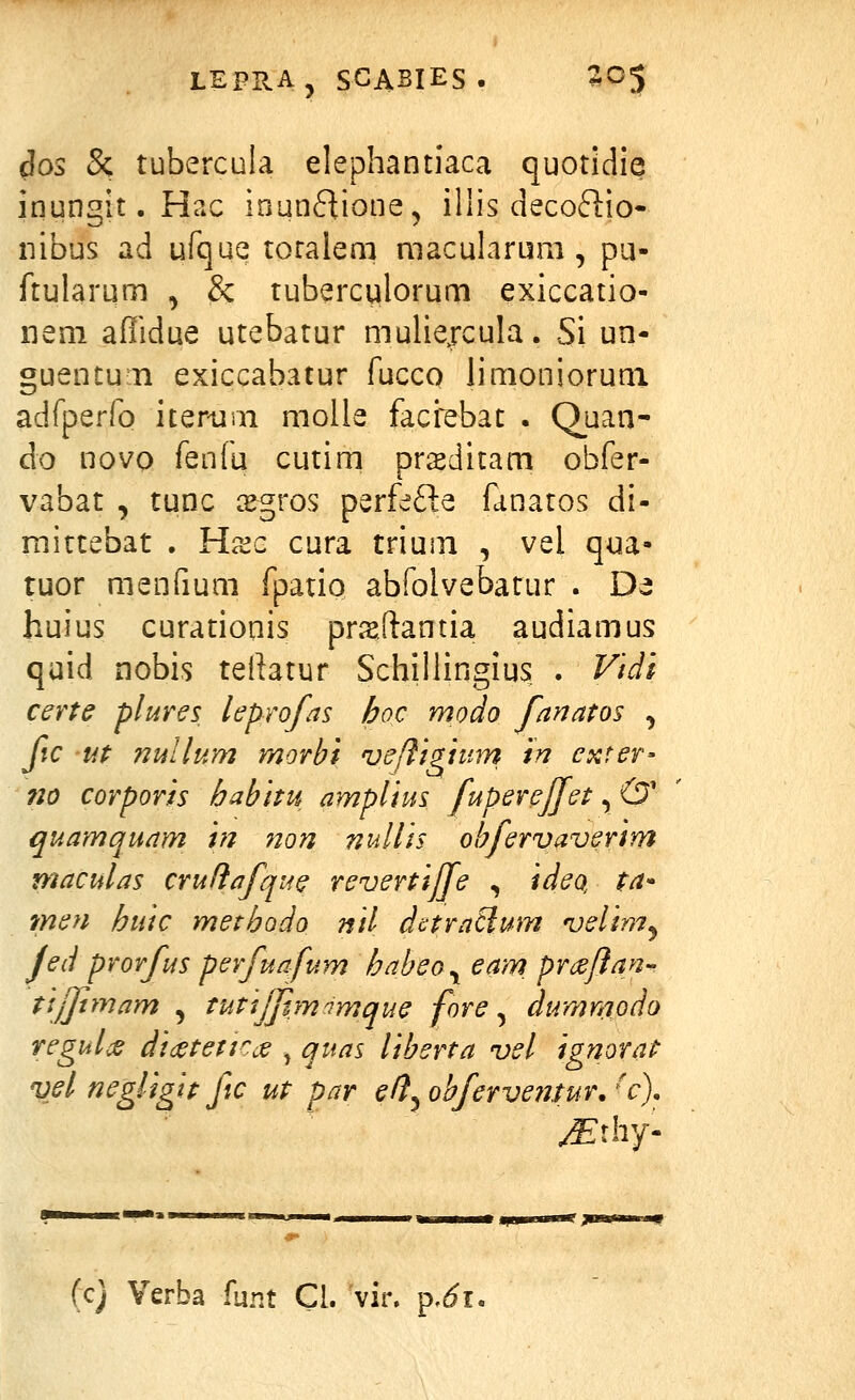 3os & tubercula elephantiaca quotidie inungit. Hac inunflione^ illis decoftio- iiibus ad ufque toralem macularum , pu- ftularum , & tuberculorum exiccatio- iieni affidue utebatur mulie^rcula. Si un- guentun exiccabatur fucco limonioruni adrperfo iterum molie faci^ebat . Quan- do novQ fenfu cutim prieditam obfer- vabat , tunc ^gros perfefte fanatos di- mirtebat . Hxc cura trium , vel qua- tuor menfium fpatio abfolvebatur . De huius curationis pr^sftantia audiamus quid nobis tellatur Schillingius . Vidi certe plures leprofas hoc modo fanatos , fic ut nullum morbi ve/figium in exter- no corporis habitu amplius fuperejfet, & quamquam in non nullis ohfervaverim maculas crudafque revertijfe , ideQ, ta- men huic methodo nil dctraSlum velimj Jed prorfus perfuafum habeo^ eam_ prcejjan tijftmam , tutsjjim^mque fore ^ dumnwdo regulcs didctetirde , quas liberta vel ignorat vd negligit fic ut par e/}^obfervenfur.'c). (c) Verba funt Cl. vir. p.^i,