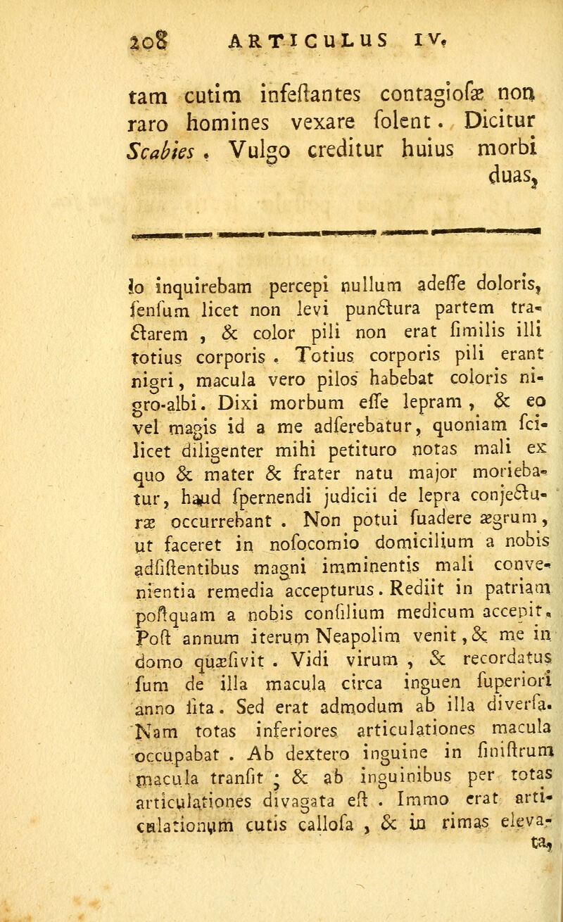 tam cutitn infeftantes contagiofe noa raro homines vexare folcnt. Dicitur Scabies • Vulgo creditur huius morbi duaSj lo inquirebam percepi niullum adefTe doIoriS| fenlum licet non levi pun61ura partem tra* ^larem , & color pili non erat fimilis illi totius corporis . Totius corporis pili erant nigri, macula vero pilos habebat coloris m^ gro-albi. Dixi morbum efTe lepram , & eo yel magis id a me adferebatur, quoniam^ fci- licet diligenter mihi petituro notas mali ex quo & mater & frater natu major morieba«^ tur, ha^d fpernendi judicii de lepra conje61u- rx occurrebant . Non potui fuadere xgrum, Ut faceret in nofocomio domicilium a nobis adfiftentibus magni imminentis mali conve-t nientia remedia accepturus. Rediit in patriaai pol^quam a nobis confilium medicum accepit, Poft annum iterum Neapolim vcnit,& me in domo qua^fivit . Vidi virum , & recordatus fum de illa macula circa inguen fuperiori anno fita. Sed erat admodum ab illa diverfa. Nam totas inferiores articulationes macula OGcupabat . Ab dextero inguine in finiftruni jiiacula tranfit • & ab inguinibus per totas articMlationes divagata eH: . Immo crat arti- CHlationi^m cutis callofa , & in rimas. eieva- ta,