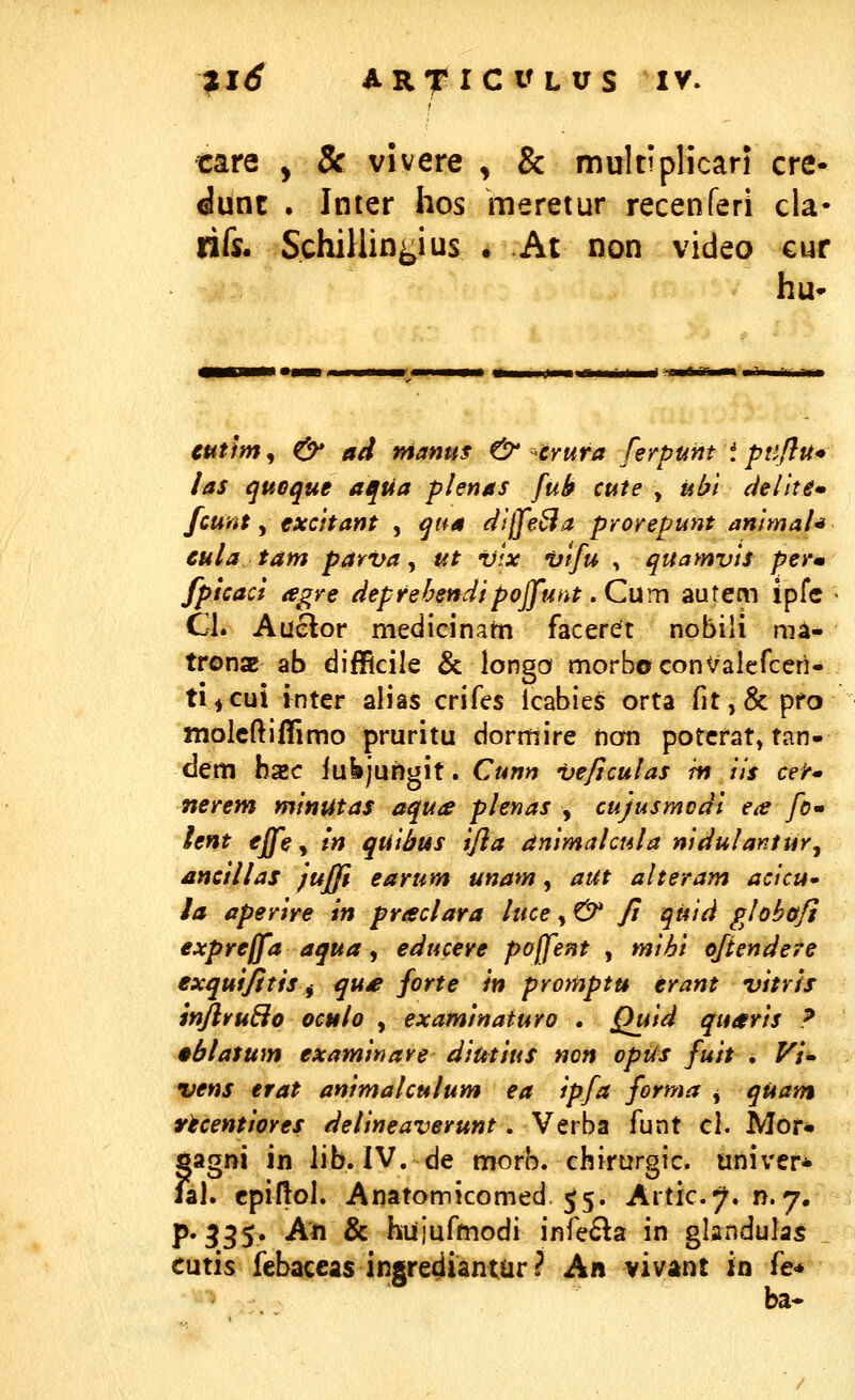 tare , & vivere , & muItipHcari cre- imz . Inter hos meretur recenferi cla- lifj. SchiUin^ius . At non video cur hu- cutm^ & ad mantts &-crura ferpunt i puflu* las quGque aqUa plenas fub cute , ubl (iellte* fcunt, exchant , qna dtffeSa prorepunt antmah cula tam parva, ut vtx *Utfu , quamvtt perm fpicaci agre deprehendlpoffunt. Cum autem {pfc Gl. Auelor mediGinam faceret nobiii niA- trona ab difficile & longo morbocon^alcfccri- ti^cui inter alias crifes lcabies orta fit,& pfo moicftiffimo pruritu dormire nom potcfat, tan- dem hxc iubjuhgit. Cunn veficulas m ils celr» nerem mitiutas aqua plenas , cujusmodl ea fo* lent effe, m quibtts ifla dnimakula niduIantUr^ ancillas jufjl earum unam, aut alteram acicu» la aperire in praclara luce, & ft quid globotfi expreffa aqua, educere pojfent , mi6i oftendere exqutfitis^ qu£ forte h promptu erant vitrh inflruBo oculo , examinaturo . Quid quaris ? •blatum examinare diutius non opus fuit . ^;- vens erat animalculum ea ipfa forma j quam rtcentiores delineaverunt. Verba funt cl. Mor- gagni in lib. IV, de morb. chirurgic. univcr* jal. cpiflol. Anatomicomed 55. Artic^. n.7. p. 335. An & hujufmodi infe6la in glandulas cutis febaccas ingre^iantar ? An vivant in fe* ba*