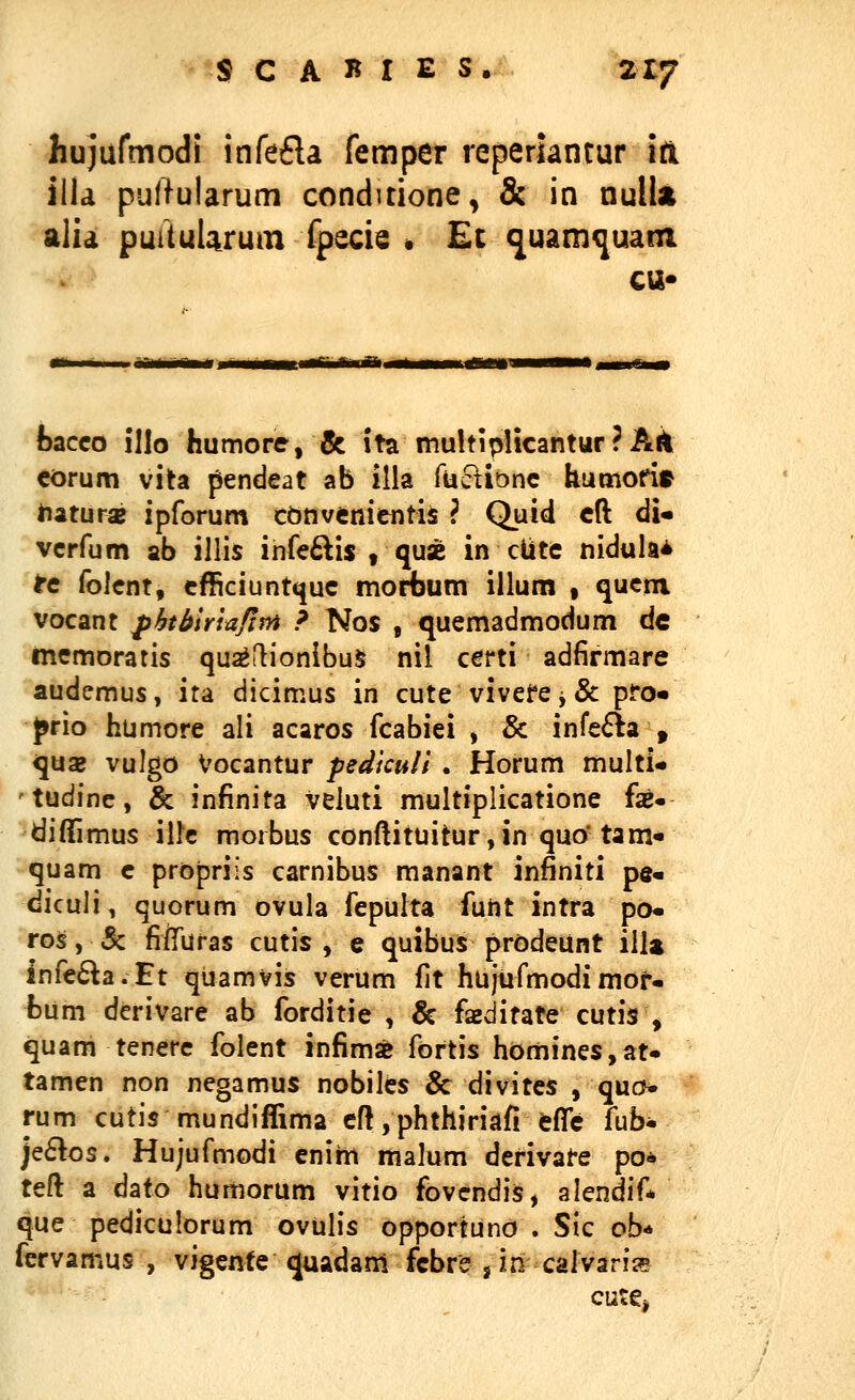 hujufmodi infefla femper reperiantur itl ilia puifularum conduione, & in nulla alia puituUrum fpecie * Et (juam^uam cu* bacco illo humore, & ita multipHcanturPA^ corum vita pendeat ab illa fuctiDnc humoHr iiaturaj ipforum cbnvenientis ? Quid cft dU vcrfum ab illis infe^lis , quse in ciitc nidula* tc folent, cfSciunt^uc morbum illum , qucm vocant fbtbirlafim ? Nos , quemadmodum dc memoratis qu^flionibu^ nil certi adfirmare audemus, ita dicimus in cute vivefe ^ & pro« prio humore ali acaros fcabiei , & infefla , quaj vulgo Vocantur pedkull . Horum multi* tudine, & infinita veluti multiplicatione fae- diffimus illc moibus conftituitur ,in quo* tam« quam c propriis carnibus manant infiniti pe« diculi, quorum ovula fepulta funt intra po« ros, 5c fiiTliras cutis , e quibus prodeunt illa infe6^a.Et quamvis verum fit hujufmodimof- fcum derivare ab forditie , & faeditate cutis , quam tenere folent infimse fortis homines,at« tamen non negamus nobiles & divites , quo^ rum cutis mundiffima eft, phthiriafi cflc fub* je6los. Hujufmodi enirn malum derivate po* teft a dato humorum vitio fovcndis, alendif* que pediculorum ovulis opportuno . Sic ob* fervamus , vigente^uadam fcbre j in calvarii5 cute^