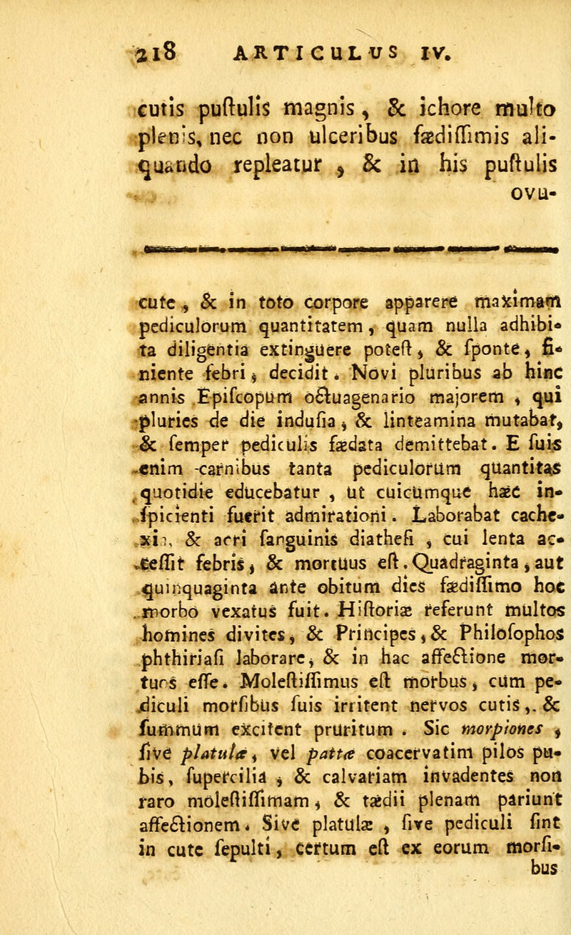 cutis puftulis magnis, 5c ichore muho plenis, nec oon ulceribus fsediflrimis ali- quando repleatur ^ & iu his puftulis ovu- cutc^ & in toto corpore apparere maXimam pediculorum quantitatem, quam nuUa adhibi* ta diligentia extingUerc poteft^ & fponte, fi* nicnte febri ^ decidit * Novi pluribus ab hijac annis Epifcopum oSluagenario majorem ^ qui .^^lurics dc die indufia ^ & linteamina mutabat, s& femper pediculis fasdata demittebat. E fui« ^«nim -cafnibus tanta pcdiculofum qUantit^5» ^quotidic educebatur , ut cuicUmquc hseC in» Jpicienti fuefit admifatiorii. Laborabat cachc- .xii, & acfi farguinis diathefi , cui lenta ac» vieffit fcbris, & mortUus cft.Quadfaginta^aut ^juinquaginta ante obitum dics fediflimo hoc .morbo vexatus fuit. Hiftoris feferunt inultos hotnines divitcSj & Principcs,& Philofophos phthiriafi laborarCj & in hac affe6lione mor» tur^ effc* Moleftiffimus eft mofbus, cum pc- jdiculi moffjbus fuis irritent ncfvos cuti§,.& fummum cjccifcnt pruritum . Sic morpiones ^ five pUtuta^ Vcl patt(e coaccfvatini pilos pu- h\sy fupefcilia j & calvafiam invadentes non raro moleftiffimam, & txdii plenam pariunt affc6lionem* Sivc platulsc , five pcdiculi fint in cutc fepulti, ceftum eft ex eorum morfi» bus