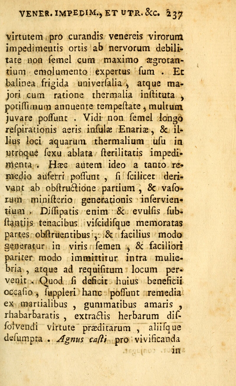 virtutem pro curandis venereis virorum impedimentis ortis ab nervorum debili* tate non femel cum maximo a^grotan- tium emolumento expertus fum . Et balinea frigida univerfalia ^ atque ma- jori cum ratione thermalia inftituta y pociflTimum annuente tempeftate ^ multum juvare poffunt . Vidi non femel iongo refpirationis aeris infuls Enarias, & il- lius loci aquarum thermalium ufu ia utrpque fexu ablata fterilitatis impedi- menta . Hxc autem ideo a tanto re* medio auferri poffunt , fi fcilicet deri*^ vapt ab obftru6tione partium 5 & vafo* rum minifterio genefationis infervien» tium . Djffipatis enim Sc evuifis fub- ft^ntjis tenacibus vifeidifque memoratas partes obrftruentibus', Sc facilius moda generatur in viris femen ^ & faciliori pariter modo immittitur intra mulie- bria , atque ad requifitum locum per» venit ., Quod fi deficit huius beneficii occafio^ fuppleri hanc poffunt remedia ex martialibus , gummatibus amaris , rhabarbaratis , extra6lis herbarum dif- folvendi vlrtute prasdirarum , aliifque defumpta . Agms cafti pro vivificanda in