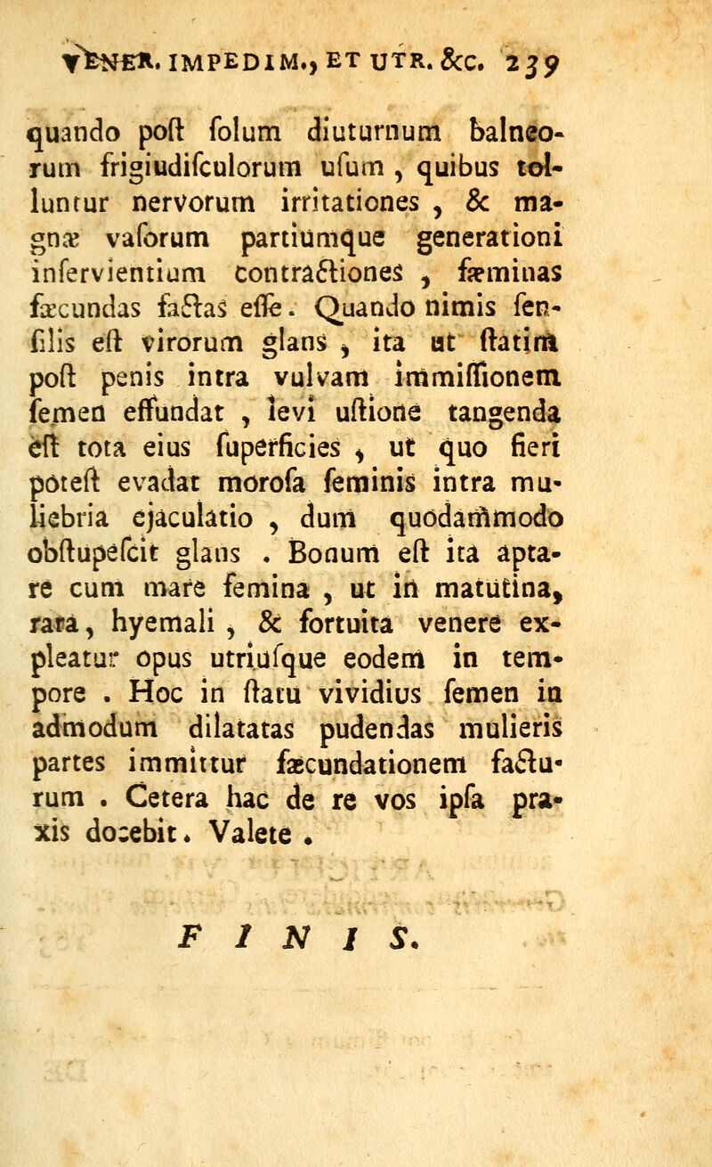 YfeNfiH. IMPEDIM., ET UTR. gcc. 2^9 quando poft folum diuturnum balneo- rum frigiudifculorum ufum , quibus tol- luntur liervorum irritationes , & ma- gnce vaforum partiumque generationi infervientium contrafliones ^ fppminas facundas faftas effe. Quando nimis fen- filis eft virorum glans ^ ita lat ftatinl poft penis intra vulvam immiffionem femen effundat , hvi uftione tangenda dX tota eius fuperficies ^ ut quo fieri poteft evadat morofa feminis intra mu- liebria ejaculatio ^ dum quodaiftmodo obftupefcit glans • Bonum eft ita apta- tt cum mare femina , ut in matutina, ntSL, hyemali , & fortuita venere ex- pleatur opus utriufque eodeni in tem- pore • Hoc in ftatu vividius femen ia admodum dilatatas pudendas mulieris partes immittuf fajcundationem fa6lu- rum . Cetera hac de re vos ipfa pra- xis docebit * Valete •