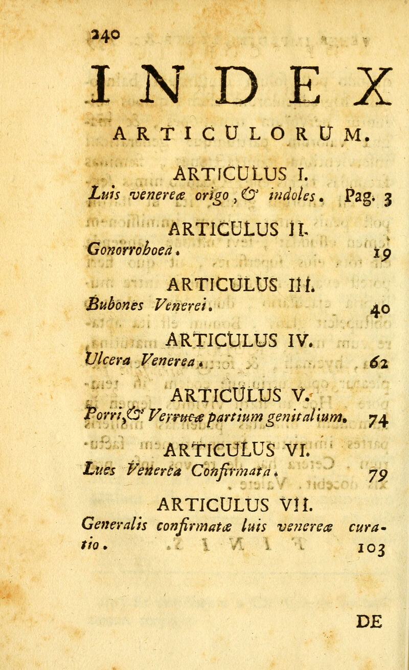 A R T I C U L O R Cr M. ARTrCULUS L Z»« venerecs origo , & indoles. Pzg^ 3 ARTICULUS il. Gomrroboed, ' ip ARTICULUS l\l Bubones Feneret. aq ARTICULUS IV. Vlcera Venereaji.:.} . 6% J^^ articUlus V. rorri^& Veyrttea partium genitalium, 74. •!;fi.i ARTICULUS VL Lues FeiiereaConfirmata. ' yp ARTICULUS VI l Generalis conjirmatce luis vsnereis cura- tio. ,.': \ 103 D£