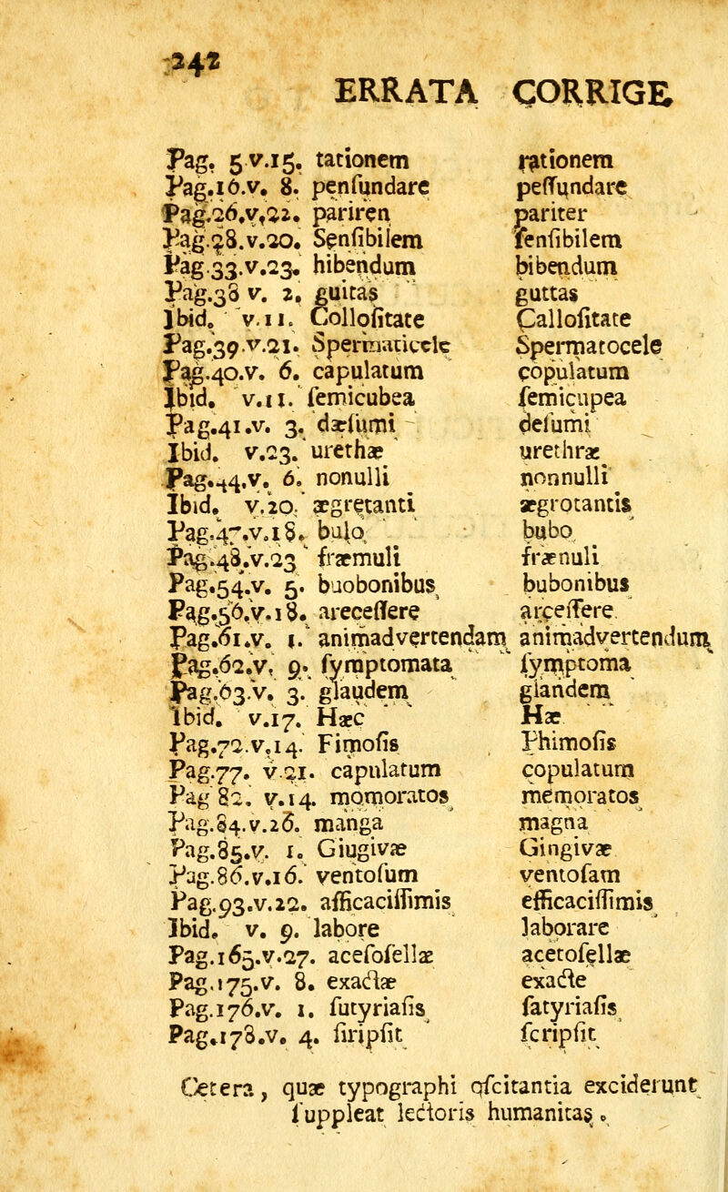 -34« ERRATA CORRIGB Pag, 5 V.15, tationem Pag.iO.v. 8. penfundare Pag^q6,v,52. pariren }?ag.^8.v.^. S^nfibilem Fag.33.v,23. hibendum Pag.33 V. 2, guita3 ibid. V.ii. Collofitate Pag.39.v.2i. Sperkiatitxlc Fa^.^o.v. 6. capulatum ?bid. v.ii. femicubea ^ag.^i.v. 3, darCumi Ibid. v.Qs.urethae ' JPag..^4.v. 6. nonulli ibid. y.io,' xgr^tanti Pag.C.VoiSe^ buiq PagV48.v.23 fracmuli Pag,54.y. 5. baobonibus F^g.56,V.i3« areceflfere Pag.6i,v. I.' anirnadvertendam^ jf^.da.v, 9., fynQptomata jPag.b^.V, 3. glaudem Ibid. V.17. Haec J^ag.^^.va^. Fimofis F^S-77' V.Q.I. capnlatum Fag 82, y.14. mQmoratos Pag.84.v.2(5. manga Fag.Ss.y. ^» Giugiva? ?ag.86.v.i6. ventofum Pag.93.v.22. afficaciiTimis Jbid. V, 9. labore Pag. 165.^.27. acefofellae Pag.j75.v. 8. exadae Pag.i 76.V, I. futyriafis Pag.i^S.v. 4. firipiit l^tionera peffundarc pariter fenfibilem bibendum guttas Callofitate Speiipatocele copulatum femicupea deluini urethrac^ nonnulli apgrotantis babo fraenuli bubonibus aripeiTere. anirnadyertenduin f^^niiptoma glaridem Hae Phimofis copulatum memoratos magna Gingivae yentofam efficaciilimis labprarc acetofellae exade fatyriafis fcripiit C^tera, qu» typogi-aphi qfcitantia exciderunt fuppleat kdori^ humanitas^.