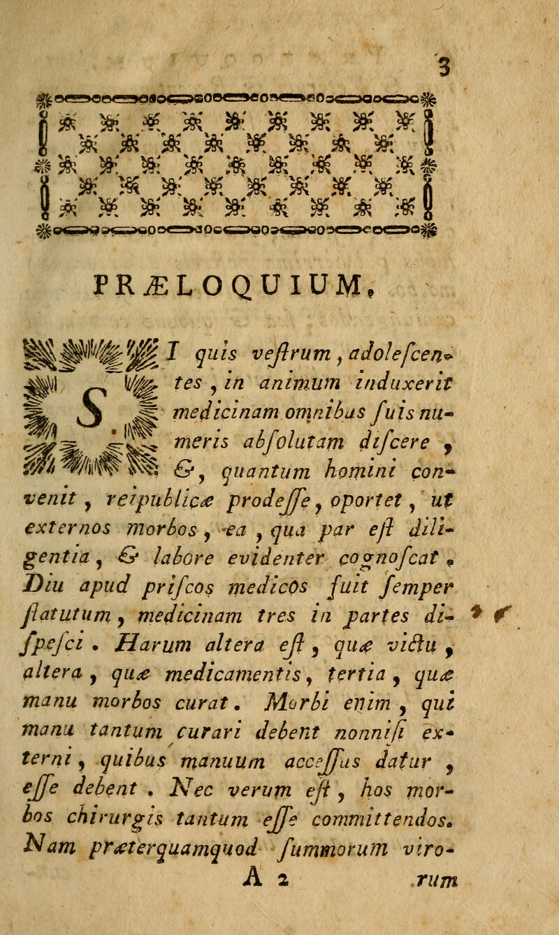 # $ $ & » &' 3K 3K * & *' 5K * JK '3K & sK 3K . }§? _sK & ^jK ,sK & 5S6.. &' K? sK 3K st* ' '■#( j»3? & i§? PR^LOQUIUM, ^JPi^J oa« veflrum, adolefcen* ^\!l ^ t^ tesjin animum induxerit §* i\ Mmedicinamomnibasfuisnu- Tftms abjolutam dijcere 9 fjf/iife &y Qiiantum homini con> venit , re'tpublic£ prodejfe y oportet, ut externos morbos , ■•<?£ , qua par eft dili- gentia^ & labore evidenter cognofcat 9 Diu apud prifcos medicOs fuit femper fatutum, medicinam tres in parfes di^ * f fpefci • Harum altera ejl, qu<e viclu f altera j qu<e medicanientis, tcrtia , qu<e manu morbos curat. Morbi enim , qui manu tantuni curari debent nonnifi ex- terni, quibus manuum accejfus datur , ejfe debent . Nec verum eft, hos mor- bos chirurgis tantum ejfe committendos. Nam prtfterquamquod fummorum viro~ A a rum