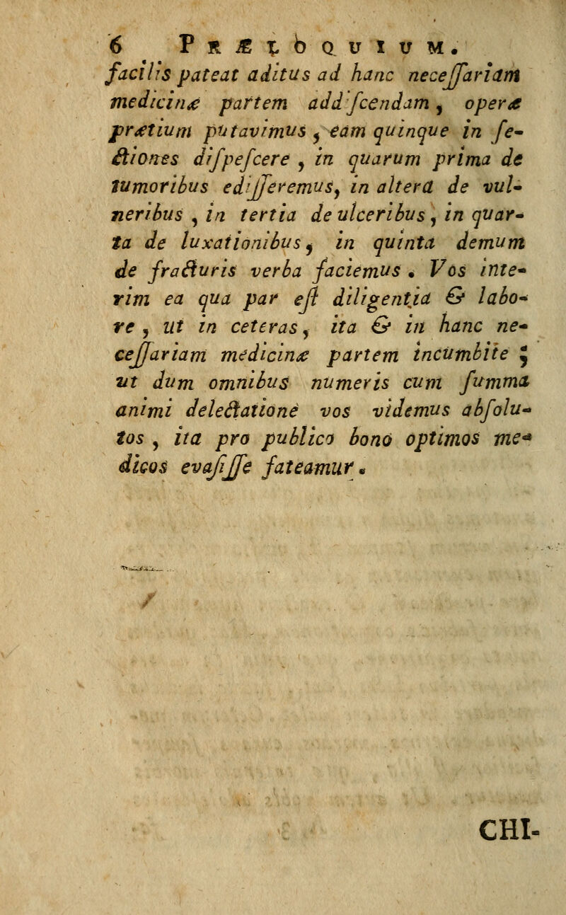 facilis pateat aditus ad hanc necejfariam medicin^ partem add fcendam, oper<e prttium putavimus ^eam quinque in fe- Aiones difpefcere , ^z quarum prima de lumoribus edijferemus^ in alterU de vuU neribus , in tertia de ulceribus , in quar* ta de luxaiionibus) in quinta demum de fraiiuris verba faciemus • Vcs inte* rim ea qua par ejl diligentia & labo* re , ut in ceteras, ita & in hanc ne- cejjariam medicing partem incumbiie £ vt dum omnibus numeris cum fumma animi deleStatione vos videmus abfolu* tos y ita pro publico bono optimos me* dicos evajijfe fateamur;. CHI-