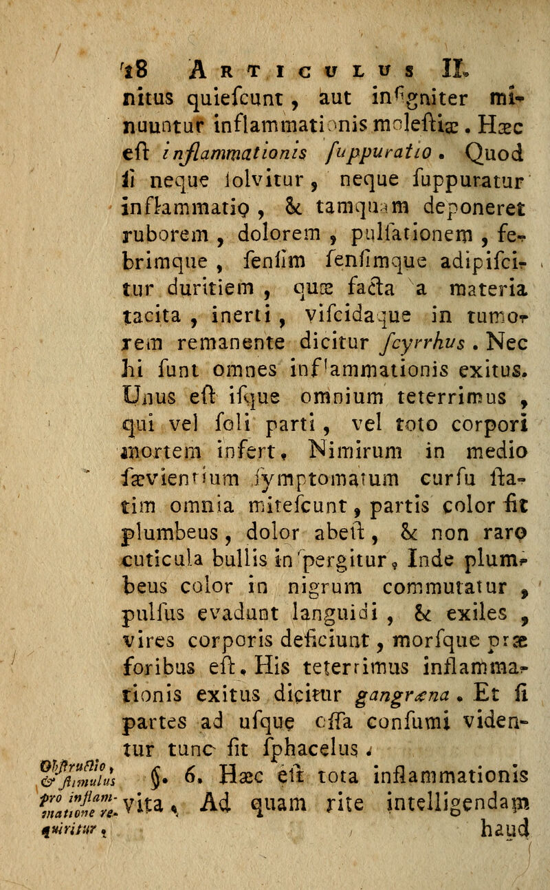 fi8 Art.icvlus II» nitus quiefcunt, aut in^gniter mi^ nuuntur inflammationis molefti^. Hsec eft inflammationis fuppuratio . Quod i\ neque iolvitur, neque fuppuratur infbmmatip , 8* tamqu^m deponeret ruborem , dolorem , pulfationem , fe«. brimque , fenilm fenflmque adipifcir tur duritiem , qure faeta a raateria tacita , inerti, vifcidaque in tumor xem remanente dicitur fcyrrhvs . Nec hi funt omnes inf ammationis exitus. Unus eft ifque omnium teterrimus , qui vel foli parti, vel toto corpori iBoxtem infert, Nimirum in medio farviennum iymptomamm eurfu fta- tim omma mitefcunt, partis color fit plumbeus, dolor abeft, h non raro cuticu.la buliis inrpergitur9 Inde plum* beus color in nigrum commutatur , pulfus evadunt languidi , & exiles , vires corporis deficiunt, morfque prse foribus eft.His teterrimus inflamma?- tionis exitus dicitur gangrzna . Et fi partes ad ufque cffa confumi viden- tur tunc fit fphacelus. &'f!lmuiuts §• 6. H#c eft tota inflammationis S/^/^vka^ Ad quam rite intelligendapi