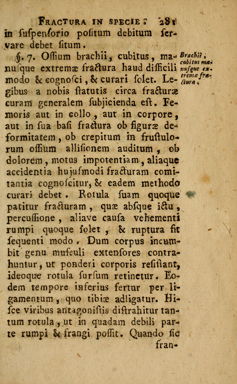 in fufpenfofio pofitum debitum fer* vare debet fitum. $.7. Offium brachiij cubitus, wa-^*^»^ nuique extremae fra&ura haud difficili »«/*»* <*. modo & eognofci, fcc curari fclet. Le- a™{T*i gibus a nobis ftatutis circa fra&urse curam generalem fubjicienda eft. Fe- moris aut in collo ., aut in corpore, aut in fua bafi frattura ob figurs de« formitatem, ob crepitunt in fruftulo- rum offium allifionem auditum , ob dolorem , motus impotentiam , aliaque aceidentia hujufmodi fraeturam comi- tantia cognofeitur$ &c eadem methodo curari debet . Rotula fuam quoque *& patitur frafturam , quse abfque i&u , percuffione , aliave caufa vehementi rumpi quoque folet , & ruptura fit fequenti modo <- Dum corpus incum- bit genu' mufeili extenfores contra- huntur,ut ponderi corporis refiftant, ideoque rotula furfum retinetur. Eo- dem tempore inferius fertur per li- gamentum , quo tibice adligatur. Hi-> fce viribus aritagoniftis diftrahitur tan- tum rotula, ut in quadam debili par- te rumpi h frangi poffiu Quando fic fran-