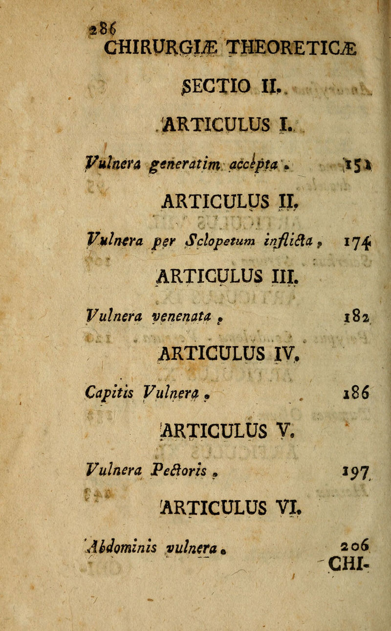 CHIRURG-LE THEORETIC& SECTIO II, ARTICULUS I. Vulnera gtneratim accepta \ 151 ARTICULUS II. Vulnera p§r Sclopetum infli&a f 174 ARTICULUS III, Vulnera venenata. f 182 ARTICULUS IV. Capitis Vulnera, 186 ARTICULUS V. Vulnera Pecloris , 197 ARTICULUS VL Abdominis vulnera*. 206 CHI-